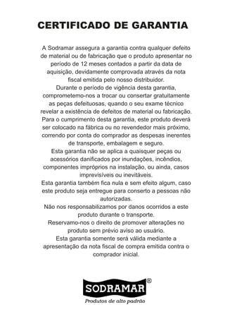 CERTIFICADO DE GARANTIA

 A Sodramar assegura a garantia contra qualquer defeito
de material ou de fabricação que o produto apresentar no
     período de 12 meses contados a partir da data de
   aquisição, devidamente comprovada através da nota
           fiscal emitida pelo nosso distribuidor.
       Durante o período de vigência desta garantia,
 comprometemo-nos a trocar ou consertar gratuitamente
    as peças defeituosas, quando o seu exame técnico
revelar a existência de defeitos de material ou fabricação.
 Para o cumprimento desta garantia, este produto deverá
 ser colocado na fábrica ou no revendedor mais próximo,
 correndo por conta do comprador as despesas inerentes
           de transporte, embalagem e seguro.
     Esta garantia não se aplica a quaisquer peças ou
    acessórios danificados por inundações, incêndios,
 componentes impróprios na instalação, ou ainda, casos
                imprevisíveis ou inevitáveis.
Esta garantia também fica nula e sem efeito algum, caso
 este produto seja entregue para conserto a pessoas não
                        autorizadas.
  Não nos responsabilizamos por danos ocorridos a este
               produto durante o transporte.
   Reservamo-nos o direito de promover alterações no
           produto sem prévio aviso ao usuário.
       Esta garantia somente será válida mediante a
 apresentação da nota fiscal de compra emitida contra o
                     comprador inicial.
 
