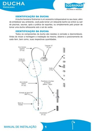 IDENTIFICAÇÃO DA DUCHA
       A ducha havaiana Sodramar é um acessório indispensável no seu lazer, além
de embelezar seu ambiente, você pode tomar um relaxante banho ao entrar ou sair
de piscinas, saunas, após a prática de esportes, ou simplesmente pelo prazer de
tomar uma ducha refrescante sob o sol de verão.

      IDENTIFICAÇÃO DA DUCHA
       Todos os componentes da ducha são resistes à corrosão e desmontáveis.
Antes de iniciar a montagem e instalação da mesma, observe o posicinamento de
cada item, bem como, suas respectivas quantidades.




                                      1
 