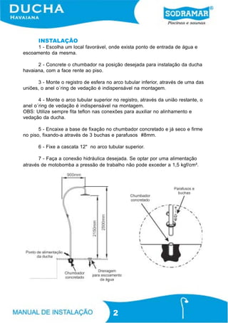 INSTALAÇÃO
1 - Escolha um local favorável, onde exista ponto de entrada de água e
escoamento da mesma.
2 - Concrete o chumbador na posição desejada para instalação da ducha
havaiana, com a face rente ao piso.
3 - Monte o registro de esfera no arco tubular inferior, através de uma das
uniões, o anel o´ring de vedação é indispensável na montagem.
4 - Monte o arco tubular superior no registro, através da união restante, o
anel o´ring de vedação é indispensável na montagem.
OBS: Utilize sempre fita teflon nas conexões para auxiliar no alinhamento e
vedação da ducha.
5 - Encaixe a base de fixação no chumbador concretado e já seco e firme
no piso, fixando-a através de 3 buchas e parafusos #8mm.
6 - Fixe a cascata 12" no arco tubular superior.
7 - Faça a conexão hidráulica desejada. Se optar por uma alimentação
através de motobomba a pressão de trabalho não pode exceder a 1,5 kgf/cm².

2

 