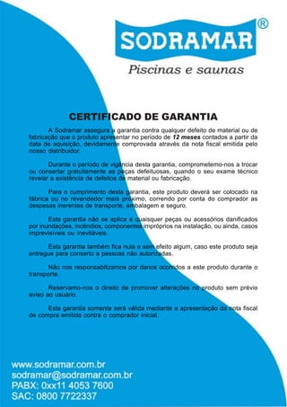 CERTIFICADO DE GARANTIA
A Sodramar assegura a garantia contra qualquer defeito de material ou de
fabricação que o produto apresentar no período de 12 meses contados a partir da
data de aquisição, devidamente comprovada através da nota fiscal emitida pelo
nosso distribuidor.
Durante o período de vigência desta garantia, comprometemo-nos a trocar
ou consertar gratuitamente as peças defeituosas, quando o seu exame técnico
revelar a existência de defeitos de material ou fabricação.
Para o cumprimento desta garantia, este produto deverá ser colocado na
fábrica ou no revendedor mais próximo, correndo por conta do comprador as
despesas inerentes de transporte, embalagem e seguro.
Esta garantia não se aplica a quaisquer peças ou acessórios danificados
por inundações, incêndios, componentes impróprios na instalação, ou ainda, casos
imprevisíveis ou inevitáveis.
Esta garantia também fica nula e sem efeito algum, caso este produto seja
entregue para conserto a pessoas não autorizadas.
Não nos responsabilizamos por danos ocorridos a este produto durante o
transporte.
Reservamo-nos o direito de promover alterações no produto sem prévio
aviso ao usuário.
Esta garantia somente será válida mediante a apresentação da nota fiscal
de compra emitida contra o comprador inicial.

 
