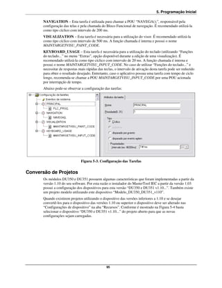5. Programação Inicial

       NAVIGATION – Esta tarefa é utilizada para chamar a POU “NAVEGA();”, responsável pela
       configuração das telas e pela chamada do Bloco Funcional de navegação. É recomendado utilizá-la
       como tipo cíclico com intervalo de 200 ms.
       VISUALIZATION – Esta tarefa é necessária para a utilização do visor. É recomendado utilizá-la
       como tipo cíclico com intervalo de 500 ms. A função chamada é interna e possui o nome
       MAINTARGETVISU_PAINT_CODE.
       KEYBOARD_USAGE – Esta tarefa é necessária para a utilização do teclado (utilizando “Funções
       do teclado...” no menu “Extras”, opção disponível durante a edição de uma visualização). É
       recomendado utilizá-la como tipo cíclico com intervalo de 20 ms. A função chamada é interna e
       possui o nome MAINTARGETVISU_INPUT_CODE. No caso de utilizar “Funções do teclado...” e
       necessitar de respostas mais rápidas das teclas, o intervalo de ativação desta tarefa pode ser reduzido
       para obter o resultado desejado. Entretanto, caso o aplicativo possua uma tarefa com tempo de ciclo
       longo, recomenda-se chamar a POU MAINTARGETVISU_INPUT_CODE por uma POU acionada
       por interrupção de tempo.
       Abaixo pode-se observar a configuração das tarefas:




                                Figura 5-3. Configuração das Tarefas


Conversão de Projetos
       Os módulos DU350 e DU351 possuem algumas características que foram implementadas a partir da
       versão 1.10 do seu software. Por esta razão o instalador do MasterTool IEC a partir da versão 1.03
       possui a configuração dos dispositivos para esta versão “DU350 e DU351 v1.10...”. Também existe
       um projeto modelo utilizando este dispositivo “Modelo_DU350_DU351_v110”.
       Quando existirem projetos utilizando o dispositivo das versões inferiores a 1.10 e se desejar
       convertê-los para o dispositivo das versões 1.10 ou superior o dispositivo deve ser alterado nas
       “Configurações de dispositivo” na aba “Recursos”. Conforme é mostrado na Figura 5-4 basta
       selecionar o dispositivo “DU350 e DU351 v1.10...” do projeto aberto para que as novas
       configurações sejam carregadas.




                                                  95
 
