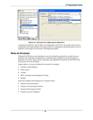 5. Programação Inicial




                      Figura 5-4. Alteração da Configuração de Dispositivo
      A alteração do dispositivo não irá alterar as Configurações do CP. Isso não acontece para evitar as
      configurações não sejam perdidas. Caso queira alterar as configurações atualizando para as do novo
      dispositivo selecionada no menu Extras Configuração padrão.


Modo de Simulação
      O MasterTool IEC possui um importante recurso de simulação que permite ao usuário testar sua
      aplicação sem a utilização do equipamento, conferindo maior agilidade no desenvolvimento do
      programa. No entanto, alguns recursos específicos que dependem do hardware do DU350/351 não
      são possíveis de serem simulados.
      Seguem abaixo, os recursos indisponíveis no modo de simulação:
      •   Entradas e Saídas Rápidas
      •   Portas Seriais
      •   Teclado
      •   POUs Acionadas por Interrupção de Tempo
      •   Relógio
      Além disso também estão indisponíveis as funções abaixo:
      •   Funções de Posicionamento
      •   Funções de Comunicação Genérica
      •   Funções de Navegação de Telas
      •   Funções de acesso ao Relógio




                                               96
 
