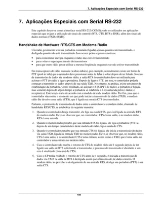 7. Aplicações Especiais com Serial RS-232



7. Aplicações Especiais com Serial RS-232
      Este capítulo descreve como a interface serial RS-232 (COM1) pode ser utilizados em aplicações
      especiais que exijam a utilização de sinais de controle (RTS, CTS, DTR e DSR), além dos sinais de
      dados normais (TXD e RXD).


Handshake de Hardware RTS/CTS em Modems Rádio
      Um rádio geralmente tem sua portadora comutada (ligada) apenas quando está transmitindo, e
      desligada quando não está transmitindo. Isso ocorre pelos seguintes motivos:
      •   para economizar energia enquanto o rádio não estiver transmitindo
      •   para evitar o superaquecimento do transmissor
      •   para que outro rádio possa utilizar a mesma freqüência enquanto este não estiver transmitindo

      Em transceptores de rádio manuais (walkie-talkies), por exemplo, normalmente existe um botão de
      PTT (push to talk) que o operador deve pressionar antes de falar e soltar depois de ter falado. No caso
      de transmissão de dados via modems rádio, a saída RTS do controlador deve ser utilizada para
      acionar o PTT do rádio e ligar a portadora. Depois de ligar o PTT, em tese, o controlador poderia
      começar a transmitir os dados através de sua saída TXD. No entanto, na prática, existe um atraso de
      estabilização da portadora. Como resultado, ao acionar o RTS (PTT do rádio), a portadora é ligada,
      mas somente depois de algum tempo a portadora se estabiliza e é reconhecida pelo(s) rádio(s)
      receptor(es). Este tempo varia de acordo com o modelo de cada modem rádio. Por fim, para que o
      controlador sincronize o momento em que pode iniciar a transmissão de dados (TXD), o modem
      rádio lhe devolve uma saída (CTS), que é ligada na entrada CTS do controlador.
      Portanto, o protocolo de transmissão de dados entre o controlador e o modem rádio, chamado de
      handshake RTS/CTS, se estabelece da seguinte maneira:
      1. Quando o controlador deseja transmitir, ele liga sua saída RTS, que está ligada na entrada RTS
         do modem rádio. Deve-se observar que, no controlador, RTS é uma saída, e no modem rádio,
         RTS é uma entrada.
      2. Quando o modem rádio percebe que sua entrada RTS foi ligada, ele liga a portadora (PTT) e,
         depois de um tempo característico deste modelo de rádio, liga a saída de CTS.
      3. Quando o controlador percebe que sua entrada CTS foi ligada, ele inicia a transmissão de dados
         via saída TXD, ligada na entrada TXD do modem rádio. Deve-se observar que, no modem rádio,
         CTS é uma saída, e no controlador CTS é uma entrada, assim como o TXD, que é uma saída no
         controlador e uma entrada no modem rádio.
      4. Caso o controlador não receba o retorno de CTS do modem rádio até 1 segundo depois de ter
         ligado sua saída de RTS solicitando a transmissão, o processo de transmissão é abortado, e um
         erro é sinalizado (time-out de CTS).
      5. Caso o CP tenha recebido o retorno de CTS antes de 1 segundo, é iniciada a transmissão de
         dados via TXD. A saída de RTS é desligada assim que a transmissão de dados encerra. O
         modem rádio, ao perceber o desligamento de sua entrada RTS, desliga sua portadora (PTT) e sua
         saída CTS.




                                               108
 