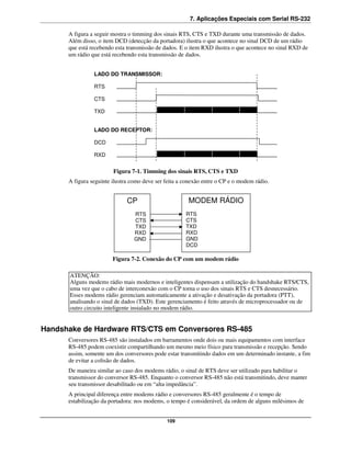 7. Aplicações Especiais com Serial RS-232

      A figura a seguir mostra o timming dos sinais RTS, CTS e TXD durante uma transmissão de dados.
      Além disso, o item DCD (detecção da portadora) ilustra o que acontece no sinal DCD de um rádio
      que está recebendo esta transmissão de dados. E o item RXD ilustra o que acontece no sinal RXD de
      um rádio que está recebendo esta transmissão de dados.


                LADO DO TRANSMISSOR:

                RTS

                CTS

                TXD


                LADO DO RECEPTOR:

                DCD

                RXD


                        Figura 7-1. Timming dos sinais RTS, CTS e TXD
      A figura seguinte ilustra como deve ser feita a conexão entre o CP e o modem rádio.


                              CP                       MODEM RÁDIO
                                 RTS                  RTS
                                 CTS                  CTS
                                 TXD                  TXD
                                 RXD                  RXD
                                 GND                  GND
                                                      DCD

                        Figura 7-2. Conexão do CP com um modem rádio

       ATENÇÃO:
       Alguns modems rádio mais modernos e inteligentes dispensam a utilização do handshake RTS/CTS,
       uma vez que o cabo de interconexão com o CP torna o uso dos sinais RTS e CTS desnecessário.
       Esses modems rádio gerenciam automaticamente a ativação e desativação da portadora (PTT),
       analisando o sinal de dados (TXD). Este gerenciamento é feito através de microprocessador ou de
       outro circuito inteligente instalado no modem rádio.


Handshake de Hardware RTS/CTS em Conversores RS-485
      Conversores RS-485 são instalados em barramentos onde dois ou mais equipamentos com interface
      RS-485 podem coexistir compartilhando um mesmo meio físico para transmissão e recepção. Sendo
      assim, somente um dos conversores pode estar transmitindo dados em um determinado instante, a fim
      de evitar a colisão de dados.
      De maneira similar ao caso dos modems rádio, o sinal de RTS deve ser utilizado para habilitar o
      transmissor do conversor RS-485. Enquanto o conversor RS-485 não está transmitindo, deve manter
      seu transmissor desabilitado ou em “alta impedância”.
      A principal diferença entre modems rádio e conversores RS-485 geralmente é o tempo de
      estabilização da portadora: nos modems, o tempo é considerável, da ordem de alguns milésimos de


                                              109
 