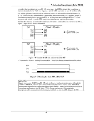 7. Aplicações Especiais com Serial RS-232

segundo; já no caso de conversores RS-485, assim que o sinal RTS é ativado já se pode iniciar a
transmissão de dados via TXD. Isso dispensa o teste de CTS, necessário no caso de modems rádio.
No entanto, para não criar outro tipo de handshake, utiliza-se exatamente o mesmo handshake de
RTS/CTS descrito para modems rádio. A maior parte dos conversores RS-485 ativa sua saída CTS
imediatamente após receber sua entrada RTS, ou até interconecta seus pinos de RTS e CTS. Se o
conversor não possuir o pino de CTS, pode-se providenciar uma interconexão no cabo.
Existem dois métodos recomendados de interconexão entre o controlador e um conversor RS-485. A
figura a seguir mostra esses dois métodos.

             CP                          CONV. RS-485
                  RTS                 RTS
                  CTS                 CTS                                O conversor
                  TXD                 TXD                                possui saída CTS
                  RXD                 RXD
                  GND                 GND




             CP                          CONV. RS-485
                  RTS                 RTS
                  CTS                                                    O conversor não
                  TXD                 TXD                                possui saída CTS
                  RXD                 RXD
                  GND                 GND


               Figura 7-3. Conexão do CP com um conversor RS-485
A figura abaixo mostra o timming dos sinais RTS, CTS e TXD durante uma transmissão de dados.


           RTS

           CTS

           TXD


                  Figura 7-4. Timming dos sinais RTS, CTS e TXD

ATENÇÃO:
Alguns conversores RS-232 para RS-485 mais modernos e inteligentes dispensam a utilização do
handshake RTS/CTS, uma vez que a interconexão com o CP torna o uso dos sinais RTS e CTS
desnecessário. Esses conversores gerenciam automaticamente a ativação e desativação do driver de
transmissão, analisando o sinal de dados (TXD). Este gerenciamento é feito através de
microprocessador ou de outro circuito inteligente instalado no conversor RS-232 para RS-485.




                                       110
 