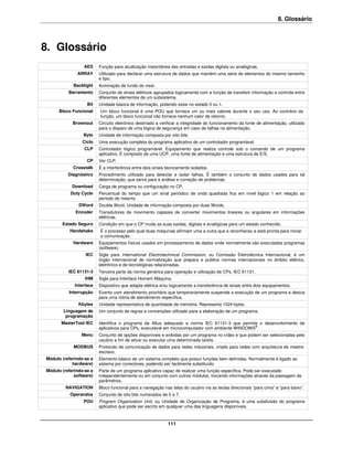 8. Glossário



8. Glossário
                 AES     Função para atualização instantânea das entradas e saídas digitais ou analógicas.
              ARRAY      Utilizado para declarar uma estrutura de dados que mantém uma série de elementos do mesmo tamanho
                         e tipo.
            Backlight    Iluminação de fundo do visor.
          Barramento     Conjunto de sinais elétricos agrupados logicamente com a função de transferir informação e controle entre
                         diferentes elementos de um subsistema.
                   Bit   Unidade básica de informação, podendo estar no estado 0 ou 1.
      Bloco Funcional    Um bloco funcional é uma POU que fornece um ou mais valores durante o seu uso. Ao contrário da
                         função, um bloco funcional não fornece nenhum valor de retorno.
            Brownout     Circuito eletrônico destinado a verificar a integridade do funcionamento da fonte de alimentação, utilizado
                         para o disparo de uma lógica de segurança em caso de falhas na alimentação.
                 Byte    Unidade de informação composta por oito bits.
                 Ciclo   Uma execução completa do programa aplicativo de um controlador programável.
                 CLP     Controlador lógico programável. Equipamento que realiza controle sob o comando de um programa
                         aplicativo. É composto de uma UCP, uma fonte de alimentação e uma estrutura de E/S.
                   CP    Ver CLP.
            Crosstalk    É a interferência entre dois sinais teoricamente isolados.
          Diagnóstico    Procedimento utilizado para detectar e isolar falhas. É também o conjunto de dados usados para tal
                         determinação, que serve para a análise e correção de problemas.
            Download     Carga de programa ou configuração no CP.
           Duty Cycle    Percentual do tempo que um sinal periódico de onda quadrada fica em nível lógico 1 em relação ao
                         período do mesmo.
               DWord     Double Word. Unidade de informação composta por duas Words.
             Encoder     Transdutores de movimento capazes de converter movimentos lineares ou angulares em informações
                         elétricas.
       Estado Seguro     Condição em que o CP muda as suas saídas, digitais e analógicas para um estado conhecido.
           Handshake     É o processo pelo qual duas máquinas afirmam uma a outra que a reconheceu e está pronta para iniciar
                         a comunicação.
            Hardware     Equipamentos físicos usados em processamento de dados onde normalmente são executados programas
                         (software).
                  IEC    Sigla para International Electrotechnical Commission, ou Comissão Eletrotécnica Internacional, é um
                         órgão internacional de normalização que prepara e publica normas internacionais no âmbito elétrico,
                         eletrônico e de tecnológicas relacionadas.
          IEC 61131-3    Terceira parte da norma genérica para operação e utilização de CPs, IEC 61131.
                  IHM    Sigla para Interface Homem Máquina.
             Interface   Dispositivo que adapta elétrica e/ou logicamente a transferência de sinais entre dois equipamentos.
          Interrupção    Evento com atendimento prioritário que temporariamente suspende a execução de um programa e desvia
                         para uma rotina de atendimento específica.
               Kbytes    Unidade representativa de quantidade de memória. Representa 1024 bytes.
        Linguagem de     Um conjunto de regras e convenções utilizado para a elaboração de um programa.
         programação
       MasterTool IEC    Identifica o programa da Altus adequado a norma IEC 61131-3 que permite o desenvolvimento de
                         aplicativos para CPs, executável em microcomputador com ambiente WINDOWS®.
                Menu     Conjunto de opções disponíveis e exibidas por um programa no vídeo e que podem ser selecionadas pelo
                         usuário a fim de ativar ou executar uma determinada tarefa.
            MODBUS       Protocolo de comunicação de dados para redes industriais, criado para redes com arquitetura de mestre-
                         escravo.
Módulo (referindo-se a   Elemento básico de um sistema completo que possui funções bem definidas. Normalmente é ligado ao
            hardware)    sistema por conectores, podendo ser facilmente substituído.
Módulo (referindo-se a   Parte de um programa aplicativo capaz de realizar uma função específica. Pode ser executado
             software)   independentemente ou em conjunto com outros módulos, trocando informações através da passagem de
                         parâmetros.
         NAVIGATION      Bloco funcional para a navegação nas telas do usuário via as teclas direcionais “para cima” e “para baixo”.
           Operandos     Conjunto de oito bits numerados de 0 a 7.
                 POU     Program Organization Unit, ou Unidade de Organização de Programa, é uma subdivisão do programa
                         aplicativo que pode ser escrito em qualquer uma das linguagens disponíveis.



                                                             111
 