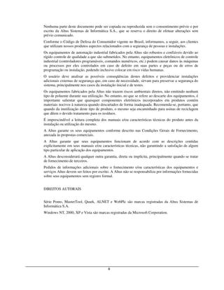 Nenhuma parte deste documento pode ser copiada ou reproduzida sem o consentimento prévio e por
escrito da Altus Sistemas de Informática S.A., que se reserva o direito de efetuar alterações sem
prévio comunicado.
Conforme o Código de Defesa do Consumidor vigente no Brasil, informamos, a seguir, aos clientes
que utilizam nossos produtos aspectos relacionados com a segurança de pessoas e instalações.
Os equipamentos de automação industrial fabricados pela Altus são robustos e confiáveis devido ao
rígido controle de qualidade a que são submetidos. No entanto, equipamentos eletrônicos de controle
industrial (controladores programáveis, comandos numéricos, etc.) podem causar danos às máquinas
ou processos por eles controlados em caso de defeito em suas partes e peças ou de erros de
programação ou instalação, podendo inclusive colocar em risco vidas humanas.
O usuário deve analisar as possíveis conseqüências destes defeitos e providenciar instalações
adicionais externas de segurança que, em caso de necessidade, sirvam para preservar a segurança do
sistema, principalmente nos casos da instalação inicial e de testes.
Os equipamentos fabricados pela Altus não trazem riscos ambientais diretos, não emitindo nenhum
tipo de poluente durante sua utilização. No entanto, no que se refere ao descarte dos equipamentos, é
importante salientar que quaisquer componentes eletrônicos incorporados em produtos contém
materiais nocivos à natureza quando descartados de forma inadequada. Recomenda-se, portanto, que
quando da inutilização deste tipo de produto, o mesmo seja encaminhado para usinas de reciclagem
que dêem o devido tratamento para os resíduos.
É imprescindível a leitura completa dos manuais e/ou características técnicas do produto antes da
instalação ou utilização do mesmo.
A Altus garante os seus equipamentos conforme descrito nas Condições Gerais de Fornecimento,
anexada às propostas comerciais.
A Altus garante que seus equipamentos funcionam de acordo com as descrições contidas
explicitamente em seus manuais e/ou características técnicas, não garantindo a satisfação de algum
tipo particular de aplicação dos equipamentos.
A Altus desconsiderará qualquer outra garantia, direta ou implícita, principalmente quando se tratar
de fornecimento de terceiros.
Pedidos de informações adicionais sobre o fornecimento e/ou características dos equipamentos e
serviços Altus devem ser feitos por escrito. A Altus não se responsabiliza por informações fornecidas
sobre seus equipamentos sem registro formal.


DIREITOS AUTORAIS


Série Ponto, MasterTool, Quark, ALNET e WebPlc são marcas registradas da Altus Sistemas de
Informática S.A.
Windows NT, 2000, XP e Vista são marcas registradas da Microsoft Corporation.




                                          ii
 