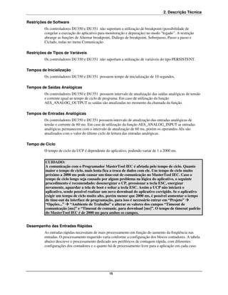 2. Descrição Técnica

Restrições de Software
         Os controladores DU350 e DU351 não suportam a utilização de breakpoint (possibilidade de
         congelar a execução do aplicativo para monitoração e depuração) no modo “logado”. A restrição
         abrange as funções de Alternar breakpoint, Diálogo de breakpoint, Sobrepasso, Passo a passo e
         Ciclado, todas no menu Comunicação.

Restrições de Tipos de Variáveis
         Os controladores DU350 e DU351 não suportam a utilização de variáveis do tipo PERSISTENT.

Tempos de Inicialização
         Os controladores DU350 e DU351 possuem tempo de inicialização de 10 segundos.

Tempos de Saídas Analógicas
         Os controladores DU350 e DU351 possuem intervalo de atualização das saídas analógicas de tensão
         e corrente igual ao tempo de ciclo de programa. Em caso de utilização da função
         AES_ANALOG_OUTPUT as saídas são atualizadas no momento da chamada da função.

Tempos de Entradas Analógicas
         Os controladores DU350 e DU351 possuem intervalo de atualização das entradas analógicas de
         tensão e corrente de 60 ms. Em caso de utilização da função AES_ANALOG_INPUT as entradas
         analógicas permanecem com o intervalo de atualização de 60 ms, porém os operandos AIx são
         atualizados com o valor do último ciclo de leitura das entradas analógicas.

Tempo de Ciclo
         O tempo de ciclo da UCP é dependente do aplicativo, podendo variar de 1 a 2000 ms.

          CUIDADO:
          A comunicação com o Programador MasterTool IEC é afetada pelo tempo de ciclo. Quanto
          maior o tempo de ciclo, mais lenta fica a troca de dados com ele. Um tempo de ciclo muito
          próximo a 2000 ms pode causar um time-out de comunicação no MasterTool IEC. Caso o
          tempo de ciclo longo seja causado por algum problema na lógica do aplicativo, o seguinte
          procedimento é recomendado: desenergizar o CP, pressionar a tecla ESC, energizar
          novamente, aguardar a tela de boot e soltar a tecla ESC. Assim a UCP não iniciará o
          aplicativo, sendo possível realizar um novo download do aplicativo corrigido. Se o aplicativo
          exigir um tempo de ciclo muito alto, porém menor que 2000 ms, é possível aumentar o tempo
          de time-out da interface de programação, para isso é necessário entrar em “Projeto”
          “Opções...” “Ambiente de Trabalho” e alterar os valores dos campos “Timeout de
          comunicação [ms]” e “Timeout de comunic. para download [ms]”. O tempo de timeout padrão
          do MasterTool IEC é de 2000 ms para ambos os campos.


Desempenho das Entradas Rápidas
         As entradas rápidas necessitam de mais processamento em função do aumento da freqüência nas
         entradas. O processamento requerido varia conforme a configuração dos blocos contadores. A tabela
         abaixo descreve o processamento dedicado aos periféricos de contagem rápida, com diferentes
         configurações dos contadores e o quanto há de processamento livre para a aplicação em cada caso.




                                                 15
 