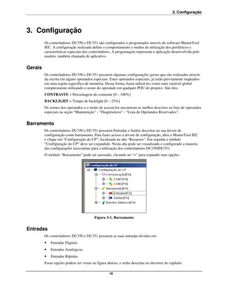 3. Configuração



3. Configuração
         Os controladores DU350 e DU351 são configurados e programados através do software MasterTool
         IEC. A configuração realizada define o comportamento e modos de utilização dos periféricos e
         características especiais dos controladores. A programação representa a aplicação desenvolvida pelo
         usuário, também chamada de aplicativo.


Gerais
         Os controladores DU350 e DU351 possuem algumas configurações gerais que são realizadas através
         da escrita em alguns operandos especiais. Estes operandos especiais, já estão previamente mapeados
         em uma região específica de memória. Dessa forma, basta utilizá-los como uma variável global
         (simplesmente utilizando o nome do operando em qualquer POU do projeto). São eles:
         CONTRASTE = Percentagem do contraste [0 – 100%]
         BACKLIGHT = Tempo de backlight [0 – 255s]
         Os nomes dos operandos e o modo de acessá-los encontram-se melhor descritos na lista de operandos
         especiais na seção “Manutenção” - “Diagnósticos” - “Lista de Operandos Reservados”.


Barramento
         Os controladores DU350 e DU351 possuem Entradas e Saídas descritas na sua árvore de
         configuração como barramento. Para fazer acesso a árvore de configuração, abra o MasterTool IEC
         e clique em “Configuração do CP”, localizada na aba “Recursos”. Em seguida o módulo
         “Configuração do CP” deve ser expandido. Nesta aba pode ser visualizado e configurado a maioria
         das configurações necessárias para a utilização dos controladores DU350/DU351.
         O módulo “Barramento” pode ser acessado, clicando no “+” para expandir suas opções.




                                         Figura 3-1. Barramento


Entradas
         Os controladores DU350 e DU351 possuem as suas entradas dividas em:
         •   Entradas Digitais
         •   Entradas Analógicas
         •   Entradas Rápidas
         Essas opções podem ser vistas na figura abaixo, e serão descritas no decorrer do capítulo.

                                                   18
 