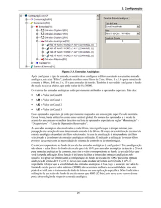 3. Configuração




                            Figura 3-3. Entradas Analógicas
Após configurar o tipo de entrada, o usuário deve configurar o filtro associado a respectiva entrada
analógica, na caixa “Filtro”, podendo escolher entre filtros de 2 ms, 90 ms, 1 s, 15 s para entradas de
corrente e 90 ms, 140 ms, 1 s, 15 s para entradas de tensão. Também é necessário configurar o fundo
de escala na caixa abaixo, que pode variar de 0 a 30000.
Os valores das entradas analógicas estão previamente atribuídos a operandos especiais. São eles:
•   AI0 = Valor do Canal 0
•   AI1 = Valor do Canal 1
•   AI2 = Valor do Canal 2
•   AI3 = Valor do Canal 3
Esses operandos especiais, já estão previamente mapeados em uma região específica de memória.
Dessa forma, basta utilizá-los como uma variável global. Os nomes dos operandos e o modo de
acessá-los encontram-se melhor descritos na lista de operandos especiais na seção “Manutenção” -
“Diagnósticos” - “Lista de Operandos Reservados”.
As entradas analógicas são atualizadas a cada 60 ms, isto significa que o tempo mínimo para
percepção da variação de uma determinada entrada é de 60 ms. O tempo de estabilização do sinal da
entrada analógica dependerá do filtro selecionado. A taxa de atualização é independente do filtro
selecionado e do número de entradas analógicas utilizadas. É indicado a utilização do maior filtro
possível de acordo com as necessidade do sistema de controle ou de monitoração.
O valor correspondente ao fundo de escala das entradas analógicas é configurável. Esta configuração
não altera o valor físico do fundo de escala que é de 10 V para entradas analógicas de tensão e 20 mA
para entradas analógicas de corrente, mas sim o valor correspondente ao fundo de escala físico que
será lido pela aplicação. Essa função é útil para facilitar a leitura das entradas analógicas pelo
usuário. Ex: pode ser interessante a configuração do fundo de escala em 10000 para uma entrada
analógica de tensão de 0 V a 10 V, nesse caso cada unidade de leitura corresponde 1 mV. É
importante reforçar que a sensibilidade das entradas analógicas é fixa, logo o aumento do valor do
fundo de escala para o valor máximo (30000) não acarretara melhoria na sensibilidade, mas sim
poderá ser útil para o tratamento do dado de leitura em uma aplicação específica. Não é indicado a
utilização de um valor do fundo de escala menor que 4095 (12 bits) pois neste caso ocorrerá uma
perda de resolução da respectiva entrada analógica.




                                          21
 