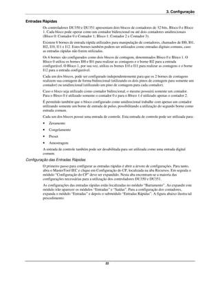 3. Configuração

Entradas Rápidas
         Os controladores DU350 e DU351 apresentam dois blocos de contadores de 32 bits, Bloco 0 e Bloco
         1. Cada bloco pode operar como um contador bidirecional ou até dois contadores unidirecionais
         (Bloco 0: Contador 0 e Contador 1; Bloco 1: Contador 2 e Contador 3).
         Existem 6 bornes de entrada rápida utilizados para manipulação de contadores, chamados de I00, I01,
         I02, I10, I11 e I12. Estes bornes também podem ser utilizados como entradas digitais comuns, caso
         as entradas rápidas não forem utilizadas.
         Os 6 bornes são configurados como dois blocos de contagem, denominados Bloco 0 e Bloco 1. O
         Bloco 0 utiliza os bornes I00 e I01 para realizar as contagens e o borne I02 para a entrada
         configurável. O Bloco 1, por sua vez, utiliza os bornes I10 e I11 para realizar as contagens e o borne
         I12 para a entrada configurável.
         Cada um dos blocos, pode ser configurado independentemente para que os 2 bornes de contagens
         realizem sua contagem de forma bidirecional (utilizando os dois pinos de contagem para somente um
         contador) ou unidirecional (utilizando um pino de contagem para cada contador).
         Caso o bloco seja utilizado como contador bidirecional, o mesmo possuirá somente um contador.
         Para o Bloco 0 é utilizado somente o contador 0 e para o Bloco 1 é utilizado apenas o contador 2.
         É permitido também que o bloco configurado como unidirecional trabalhe com apenas um contador
         utilizando somente um borne de entrada de pulso, possibilitando a utilização do segundo borne como
         entrada comum.
         Cada um dos blocos possui uma entrada de controle. Esta entrada de controle pode ser utilizada para:
         •   Zeramento
         •   Congelamento
         •   Preset
         •   Amostragem
         A entrada de controle também pode ser desabilitada para ser utilizada como uma entrada digital
         comum.
Configuração das Entradas Rápidas
         O primeiro passo para configurar as entradas rápidas é abrir a árvore de configurações. Para tanto,
         abra o MasterTool IEC e clique em Configuração do CP, localizada na aba Recursos. Em seguida o
         módulo “Configuração do CP” deve ser expandido. Nesta aba encontram-se a maioria das
         configurações necessárias para a utilização dos controladores DU350 e DU351.
         As configurações das entradas rápidas estão localizadas no módulo “Barramento”. Ao expandir este
         módulo irão aparecer os módulos “Entradas” e “Saídas”. Para a configuração dos contadores,
         expanda o módulo “Entradas” e depois o submódulo “Entradas Rápidas”. A figura abaixo ilustra tal
         procedimento:




                                                   22
 