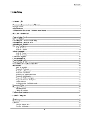 Sumário



Sumário


1. INTRODUÇÃO ................................................................................................................................................. 1

    Documentos Relacionados a este Manual........................................................................................................ 2
    Inspeção Visual .................................................................................................................................................. 2
    Suporte Técnico ................................................................................................................................................. 3
    Mensagens de Advertência Utilizadas neste Manual ..................................................................................... 3

2. DESCRIÇÃO TÉCNICA.................................................................................................................................. 4

    Características Gerais ....................................................................................................................................... 4
    Entradas Digitais ............................................................................................................................................... 5
    Saídas Digitais a Transistor (DU350) .............................................................................................................. 6
    Saídas Digitais a Relé (DU351) ......................................................................................................................... 7
    Saídas Digitais Rápidas ..................................................................................................................................... 8
    Entradas Analógicas.......................................................................................................................................... 9
        Modo de Tensão .......................................................................................................................................... 9
        Modo de Corrente ..................................................................................................................................... 10
    Saídas Analógicas ............................................................................................................................................ 10
        Modo de Tensão ........................................................................................................................................ 11
        Modo de Corrente ..................................................................................................................................... 11
    Contadores Rápidos ........................................................................................................................................ 12
    Canal Serial Local ........................................................................................................................................... 12
    Canal Serial RS-485 ........................................................................................................................................ 13
    Características de Software ............................................................................................................................ 13
    Compatibilidade com Demais Produtos ........................................................................................................ 13
    Desempenho ..................................................................................................................................................... 14
        Mapa de Memória ..................................................................................................................................... 14
        Tempos de Aplicação ................................................................................................................................ 14
        Restrições de Linguagem .......................................................................................................................... 14
        Restrições de Software .............................................................................................................................. 15
        Restrições de Tipos de Variáveis .............................................................................................................. 15
        Tempos de Inicialização ............................................................................................................................ 15
        Tempos de Saídas Analógicas ................................................................................................................... 15
        Tempos de Entradas Analógicas ............................................................................................................... 15
        Tempo de Ciclo ......................................................................................................................................... 15
        Desempenho das Entradas Rápidas ........................................................................................................... 15
    Dimensões Físicas ............................................................................................................................................ 16
    Dados para Compra ........................................................................................................................................ 17
        Itens Integrantes ........................................................................................................................................ 17
        Código do Produto .................................................................................................................................... 17
    Produtos Relacionados .................................................................................................................................... 17

3. CONFIGURAÇÃO ......................................................................................................................................... 18

    Gerais................................................................................................................................................................ 18
    Barramento ...................................................................................................................................................... 18
    Entradas ........................................................................................................................................................... 18
        Entradas Digitais 0/1/2 .............................................................................................................................. 19
        Entradas Analógicas .................................................................................................................................. 20

                                                                                 iii
 