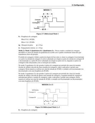 3. Configuração




                           Figura 3-7. Bidirecional Modo 1
fc – Freqüência de contagem
    Bloco 0 fc ≤ 40 kHz
    Bloco 1 fc ≤ 20 kHz
tp – Duração do pulso      tp > 10 µs
te – Espaçamento mínimo te > 10 µs
Modo 2 e Modo 3: Quadratura 4x e Quadratura 2x – Nesses modos a unidade de contagem
decodifica os sinais de entrada em quadratura de acordo com o padrão usualmente fornecidos por
transdutores óticos de posição.
O sentido de contagem é obtido a partir da relação de fase entre os sinais (a contagem é incrementada
se o pulso na entrada de contagem A estiver adiantado em relação ao pulso de entrada de contagem B
e decrementado se o pulso B estiver adiantado em relação ao pulso em A), enquanto os pulsos de
contagem estão relacionados com as transições de estados.
No modo 2 (quadratura 4x) são gerados 4 pulsos de contagem por período dos sinais de entradas
(bordas de subida e descida das duas entradas de contagem), onde a cada pulso é gerado uma
contagem. Desta maneira se utilizar um sinal de entrada de 20 kHz o contador será incrementado (ou
decrementado) com uma freqüência de 80 kHz.
No modo 3 (quadratura 2x) são gerados 2 pulsos de contagem por período dos sinais de entrada
(bordas de subida e descida de apenas uma entrada de contagem, a segunda entrada de contagem é
utilizada para definir o sentido de contagem), onde a cada pulso é gerado uma contagem. Desta
maneira se utilizar um sinal de entrada de 40 kHz o contador será incrementado (ou decrementado)
com uma freqüência de 80 kHz.




                          Figura 3-8. Bidirecional Modo 2 e 3
fc – Freqüência de contagem

                                         25
 