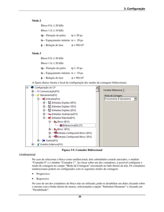3. Configuração



          Modo 2
                   Bloco 0 fc ≤ 20 kHz
                   Bloco 1 fc ≤ 10 kHz
                   tp – Duração do pulso     tp > 20 µs
                   te – Espaçamento mínimo te > 20 µs
                   φ – Relação de fase       φ = 90±10°

          Modo 3
                   Bloco 0 fc ≤ 40 kHz
                   Bloco 1 fc ≤ 20 kHz
                   tp – Duração do pulso     tp > 10 µs
                   te – Espaçamento mínimo te > 10 µs
                   φ – Relação de fase       φ = 90±10°
          A figura abaixo ilustra o local de configuração dos modos de contagens bidirecionais.




                                    Figura 3-9. Contador Bidirecional
Unidirecional
          No caso de selecionar o bloco como unidirecional, dois submódulos estarão anexados, o módulo
          “Contador 0” e o módulo “Contador 1”. Ao clicar sobre um dos contadores, é possível configurar o
          modo de contagem no campo “Modo de Contagem” encontrado no lado direito da tela. Os contadores
          unidirecionais podem ser configurados com os seguintes modos de contagem:
          •     Progressivo
          •     Regressivo
          No caso de um dos contadores do bloco não ser utilizado, pode-se desabilitar um deles clicando sobre
          o mesmo com o botão direito do mouse, selecionando a opção “Substituir Elemento” e clicando em
          “Desabilitado”.

                                                   26
 