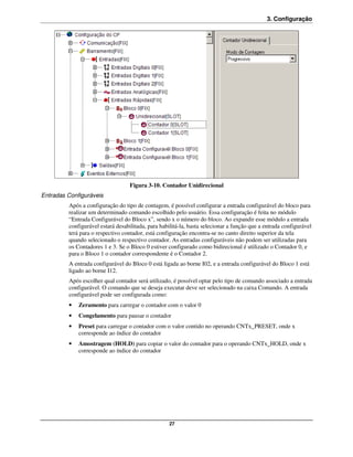 3. Configuração




                                   Figura 3-10. Contador Unidirecional
Entradas Configuráveis
         Após a configuração do tipo de contagem, é possível configurar a entrada configurável do bloco para
         realizar um determinado comando escolhido pelo usuário. Essa configuração é feita no módulo
         “Entrada Configurável do Bloco x”, sendo x o número do bloco. Ao expandir esse módulo a entrada
         configurável estará desabilitada, para habilitá-la, basta selecionar a função que a entrada configurável
         terá para o respectivo contador, está configuração encontra-se no canto direito superior da tela
         quando selecionado o respectivo contador. As entradas configuráveis não podem ser utilizadas para
         os Contadores 1 e 3. Se o Bloco 0 estiver configurado como bidirecional é utilizado o Contador 0, e
         para o Bloco 1 o contador correspondente é o Contador 2.
         A entrada configurável do Bloco 0 está ligada ao borne I02, e a entrada configurável do Bloco 1 está
         ligado ao borne I12.
         Após escolher qual contador será utilizado, é possível optar pelo tipo de comando associado a entrada
         configurável. O comando que se deseja executar deve ser selecionado na caixa Comando. A entrada
         configurável pode ser configurada como:
         •   Zeramento para carregar o contador com o valor 0
         •   Congelamento para pausar o contador
         •   Preset para carregar o contador com o valor contido no operando CNTx_PRESET, onde x
             corresponde ao índice do contador
         •   Amostragem (HOLD) para copiar o valor do contador para o operando CNTx_HOLD, onde x
             corresponde ao índice do contador




                                                    27
 