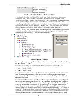 3. Configuração

    Configuração do borne       C3 – comum para a saída canal 0
                                AO0 – saída analógica canal 0
                                C4 – comum para a saída canal 1
                                AO1 – saída analógica canal 1

                 Tabela 3-7. Descrição dos Pinos de Saídas Analógicas
A configuração das saídas analógicas, é feita através da árvore de configuração. Para realizar a
configuração, abra o MasterTool IEC e clique em “Configuração do CP”, localizada na aba
“Recursos”. Em seguida o módulo “Configuração do CP” deve ser expandido. Nessa aba encontram-
se a maioria das configurações necessárias para a utilização do controlador DU350/DU351.
As configurações das saídas analógicas estão localizadas no módulo “Barramento”. Ao expandir este
módulo irão aparecer os módulos “Entradas” e “Saídas”. Para a configuração das saídas analógicas,
deve ser expandido o módulo de “Saídas” e depois o submódulo “Saídas Analógicas”.
Na opção “Tipo de Canal”, o usuário escolhe que tipo de saída que será utilizada no respectivo canal
selecionado. As saídas podem ser configuradas como: saídas analógicas de corrente (0-20 mA),
saídas analógicas de tensão (0-10 V) ou como canal desabilitado.




                             Figura 3-13. Saída Analógicas
O usuário após configurar o tipo de saída, deve configurar o fundo de escala na caixa de texto abaixo,
que pode variar de 0 a 30000.
O valor das saídas analógicas está previamente atribuído a operandos especiais. São eles:
•   AO0 = Valor do Canal 0;
•   AO1 = Valor do Canal 1.
Esses operandos especiais, já estão mapeados em uma região específica de memória. Dessa forma,
basta utilizá-los como uma variável global. Os nomes dos operandos e o modo de acessá-los
encontram-se melhor descritos na lista de operandos especiais na seção “Diagnóstico” - “Lista de
Operandos Reservados”.
O valor correspondente ao fundo de escala das saídas analógicas é configurável. Essa configuração
não altera o valor físico do fundo de escala que é de 10 V para as saídas analógicas de tensão e 20
mA para saídas analógicas de corrente mas sim o valor correspondente ao fundo de escala físico que
será escrito pela aplicação. Essa função é útil para facilitar a escrita das saídas analógicas pelo
usuário. Ex: pode ser interessante a configuração do fundo de escala em 100 para uma saída
analógica de tensão de 0 V a 10 V, neste caso cada unidade de leitura corresponde a 1% da fundo de
escala (10V). É importante reforçar que a sensibilidade das saídas analógicas é fixa, logo o aumento
do valor do fundo de escala para o valor máximo (30000) não acarretara melhoria na sensibilidade,
mas sim poderá ser útil para o tratamento do dado de escrita em uma aplicação específica. Não é

                                           31
 