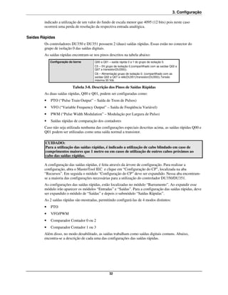 3. Configuração

        indicado a utilização de um valor do fundo de escala menor que 4095 (12 bits) pois neste caso
        ocorrerá uma perda de resolução da respectiva entrada analógica.

Saídas Rápidas
        Os controladores DU350 e DU351 possuem 2 (duas) saídas rápidas. Essas estão no conector do
        grupo de isolação 0 das saídas digitais.
        As saídas rápidas encontram-se nos pinos descritos na tabela abaixo:
            Configuração do borne       Q00 a Q01 – saída rápida 0 a 1 do grupo de isolação 0.
                                        C5 – 0V grupo de isolação 0.(compartilhado com as saídas Q02 a
                                        Q07 a transistor(DU350)).
                                        C6 – Alimentação grupo de isolação 0. (compartilhado com as
                                        saídas Q02 a Q07 a relé(DU351)/transistor(DU350)).Tensão
                                        máxima 30 Vdc

                           Tabela 3-8. Descrição dos Pinos de Saídas Rápidas
        As duas saídas rápidas, Q00 e Q01, podem ser configuradas como:
        •   PTO (“Pulse Train Output” – Saída de Trem de Pulsos)
        •   VFO (“Variable Frequency Output” – Saída de Freqüência Variável)
        •   PWM (“Pulse Width Modulation” – Modulação por Largura de Pulso)
        •   Saídas rápidas de comparação dos contadores
        Caso não seja utilizada nenhuma das configurações especiais descritas acima, as saídas rápidas Q00 e
        Q01 podem ser utilizadas como uma saída normal a transistor.

         CUIDADO:
         Para a utilização das saídas rápidas, é indicado a utilização de cabo blindado em caso de
         comprimentos maiores que 1 metro ou em casos de utilização de outros cabos próximos ao
         cabo das saídas rápidas.

        A configuração das saídas rápidas, é feita através da árvore de configuração. Para realizar a
        configuração, abra o MasterTool IEC e clique em “Configuração do CP”, localizada na aba
        “Recursos”. Em seguida o módulo “Configuração do CP” deve ser expandido. Nessa aba encontram-
        se a maioria das configurações necessárias para a utilização do controlador DU350/DU351.
        As configurações das saídas rápidas, estão localizadas no módulo “Barramento”. Ao expandir esse
        módulo irão aparecer os módulos “Entradas” e “Saídas”. Para a configuração das saídas rápidas, deve
        ser expandido o módulo de “Saídas” e depois o submódulo “Saídas Rápidas”.
        As 2 saídas rápidas são mostradas, permitindo configurá-las de 4 modos distintos:
        •   PTO
        •   VFO/PWM
        •   Comparador Contador 0 ou 2
        •   Comparador Contador 1 ou 3
        Além disso, no modo desabilitado, as saídas trabalham como saídas digitais comuns. Abaixo,
        encontra-se a descrição de cada uma das configurações das saídas rápidas.




                                                   32
 