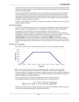 3. Configuração

              A principal utilização das saídas PTO é em projetos que envolvam controle de posicionamento. Pela
              característica de gerar apenas um determinado número de pulsos programado, esta saída é de grande
              valia neste tipo de aplicação.
              Outro ponto importante das saídas PTO é que essas possibilitam o arranque dos motores utilizados
              com uma aceleração suave. Isso implica em que o motor não execute a aceleração em uma única
              etapa, saindo do repouso direto para a velocidade nominal, mas sim acelerar em etapas até atingir a
              velocidade de regime permanente. Desta forma é possível colocar grandes sistemas em movimento,
              retirando o sistema do repouso suavemente.
              A seguir será apresentado como podem ser calculados os parâmetros da função tendo como ponto de
              partida os dados do projeto.
Perfis de Aceleração
              Por perfil se compreende a forma como ocorre à variação da freqüência do sinal da saída rápida em
              função do tempo. As saídas PTO podem ser configuradas com perfil trapezoidal ou perfil tipo S.
              Os parâmetros das saídas PTO são: número total de pulsos; número de pulsos em
              aceleração/desaceleração; freqüência de regime permanente. Esses parâmetros não necessitam ser
              configurados a cada novo disparo das saídas PTO. No disparo de um novo trem de pulsos, caso tenha
              sido alterado o operando de número de pulsos em rampa de aceleração/desaceleração
              (Fx_PLS_RMP) ou o operando de freqüência de regime (Fx_FREQ), o controlador recalcula a
              distribuição dos pulsos para a geração da nova rampa. O tempo utilizado para o respectivo cálculo é
              inversamente proporcional ao número de pulsos em rampa utilizado, este tempo pode variar de 1ms à
              3,5ms.
Perfil do Tipo Trapezoidal
              Nesse tipo de perfil o motor é acelerado de forma linear, ou seja, com aceleração constante.

                           60000

                           50000
         Freqüência [Hz]




                           40000

                           30000

                           20000

                           10000

                              0
                             00:00:00   00:00:17   00:00:35   00:00:52   00:01:09   00:01:26   00:01:44   00:02:01   00:02:18    00:02:36
                                                                            Tempo [s]


         Figura 3-16. Gráfico gerado por uma saída PTO utilizando o perfil do tipo Trapezoidal
              O gráfico da Figura 3-16 mostra uma aquisição real da curva gerada por uma saída PTO configurada
              com perfil trapezoidal, 5000000 de pulsos totais, 1000000 de pulsos em aceleração/desaceleração e
              50 kHz de freqüência de regime permanente.
           Para o cálculo do número de degraus de freqüência que serão executados durante a
           aceleração/desaceleração, para um perfil trapezoidal, utilize a seguinte expressão:




              Onde a parte inteira de divs é o número de degraus da rampa e Fx_PLS_RMP é o número de pulsos
              em rampa (aceleração/desaceleração) configurado pelo usuário.



                                                                           34
 