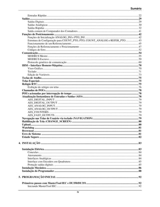 Sumário

        Entradas Rápidas ....................................................................................................................................... 22
    Saídas ................................................................................................................................................................ 29
        Saídas Digitais ........................................................................................................................................... 29
        Saídas Analógicas ..................................................................................................................................... 30
        Saídas Rápidas .......................................................................................................................................... 32
        Saída comum de Comparador dos Contadores.......................................................................................... 41
    Funções de Posicionamento ............................................................................................................................ 42
        Funções de Inicialização ANALOG_INI e PTO_INI ............................................................................... 42
        Estrutura de Configuração para COUNT_PTO, PTO, COUNT_ANALOG e REFER_PTO ................... 43
        Funcionamento de um Referenciamento ................................................................................................... 45
        Funções de Referenciamento e Posicionamento ....................................................................................... 47
        Códigos de Erro......................................................................................................................................... 52
    Comunicação .................................................................................................................................................... 54
        MODBUS Mestre...................................................................................................................................... 55
        MODBUS Escravo .................................................................................................................................... 59
        Protocolo genérico de comunicação .......................................................................................................... 60
    IHM – Interface Homem-Máquina ................................................................................................................ 70
        Visor Gráfico ............................................................................................................................................. 70
        Teclado ...................................................................................................................................................... 71
        Edição de Variáveis................................................................................................................................... 73
    Teclas de Atalho............................................................................................................................................... 75
    Telas Especiais ................................................................................................................................................. 75
    Relógio RTC..................................................................................................................................................... 75
        Exibição do relógio em telas ..................................................................................................................... 76
    Chamadas de POUs ......................................................................................................................................... 78
    POUs acionadas por interrupção de tempo .................................................................................................. 78
    Atualização Instantânea de Entradas e Saídas (AES) .................................................................................. 78
        AES_DIGITAL_INPUT ........................................................................................................................... 79
        AES_DIGITAL_OUTPUT ....................................................................................................................... 79
        AES_ANALOG_INPUT........................................................................................................................... 79
        AES_ANALOG_OUTPUT....................................................................................................................... 79
        AES_COUNTERS .................................................................................................................................... 79
        AES_FAST_OUTPUTS ........................................................................................................................... 79
    Navegação nas Telas de Usuário via teclado (NAVIGATION) ................................................................... 79
    Habilitação de Tela (CHANGE_SCREEN) .................................................................................................. 80
    Upload............................................................................................................................................................... 80
    Watchdog ......................................................................................................................................................... 81
    Brownout .......................................................................................................................................................... 81
    Erro de Sistema ............................................................................................................................................... 81
    Estado Seguro .................................................................................................................................................. 82

4. INSTALAÇÃO ................................................................................................................................................ 83

    Instalação Elétrica ........................................................................................................................................... 83
         Conexões ................................................................................................................................................... 84
         Aterramento............................................................................................................................................... 84
         Interfaces Analógicas ................................................................................................................................ 84
         Interface com Encoders em Quadratura .................................................................................................... 85
         Proteção saídas digitais. ............................................................................................................................ 85
    Instalação Mecânica ........................................................................................................................................ 86
    Instalação do Programador ............................................................................................................................ 88

5. PROGRAMAÇÃO INICIAL ......................................................................................................................... 92

    Primeiros passos com MasterTool IEC e DU350/DU351 ............................................................................. 92
        Iniciando MasterTool IEC......................................................................................................................... 92

                                                                                  iv
 