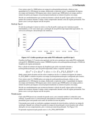 3. Configuração

                Com valores entre 0 e 10000 pulsos em rampa de aceleração/desaceleração, obtém-se uma
                quantidade de 0 a 100 degraus na rampa, obedecendo a expressão acima. A quantidade de degraus
                em rampa será limitada a 100 degraus para valores maiores que 10000 pulsos em rampa, porém o
                número de pulsos por degraus crescerá proporcionalmente ao número de pulsos em rampa.
                Devido aos arredondamentos que acontecem durante o cálculo do perfil, alguns pulsos da rampa
                podem não acontecer durante a rampa, sendo compensados durante a fase de regime permanente. Nos
                piores casos o erro por degrau será de um pulso.
Perfil do Tipo S
                O valor da aceleração é menor no início e no fim do perfil, sendo que ela é máxima na parte
                intermediária e é 3,6 vezes maior que a aceleração de um perfil do tipo trapezoidal equivalente. As
                curvas de aceleração e desaceleração são simétricas.

                              60000

                              50000
          Freqüência [Hz]




                              40000

                              30000

                              20000

                              10000

                                 0
                                      00:00:04   00:00:22   00:00:39   00:00:56   00:01:13   00:01:31   00:01:48   00:02:05     00:02:23
                                                                           Tempo [s]


                            Figura 3-17. Gráfico gerado por uma saída PTO utilizando o perfil do tipo S
                O gráfico da Figura 3-17 mostra uma aquisição real da curva gerada por uma saída PTO configurada
                com perfil S, 20000000 de pulsos totais, 5000000 de pulsos em aceleração/desaceleração e 50 kHz de
                freqüência de regime permanente.
              Para o cálculo do número de degraus de freqüência que serão executados durante a
              aceleração/desaceleração, para um perfil trapezoidal, utilize a seguinte expressão:


                Onde a parte inteira da parte real das raízes complexas de divs é o número de degraus da rampa e
                Fx_PLS_RMP é o número de pulsos em rampa (aceleração/desaceleração) configurado pelo usuário.
                Com valores entre 0 e 256000 pulsos em rampa de aceleração/desaceleração, obtém-se uma
                quantidade de 0 a 100 degraus na rampa, obedecendo a expressão acima. A quantidade de degraus
                em rampa será limitada a 100 degraus para valores maiores que 256000 pulsos em rampa, porém o
                número de pulsos por degraus crescerá proporcionalmente ao número de pulsos em rampa.
                Devido aos arredondamentos que acontecem durante o cálculo do perfil, alguns pulsos da rampa
                podem não acontecer durante a rampa, sendo compensados durante a fase de regime permanente. Nos
                piores casos o erro por degrau será de um pulso.
Parada suave
                Cada saída PTO possui um comando de parada suave, este comando também é conhecido como
                softstop. A parada suave é a desaceleração antecipada do sistema disparada por um comando, assim,
                permitindo gerar uma parada suave antes do término do trem de pulsos.
                Uma parada suave pode ser realizada a qualquer momento do trem de pulsos, inclusive na rampa de
                aceleração. Quando um softstop for gerado na rampa de desaceleração o trem de pulsos não sofrerá
                alterações em seu comportamento, pois o sistema já estará desacelerando. Ver Figura 3-18.
                O operando responsável pela parada suave é o Fx_PTO_SOFTSTOP.


                                                                          35
 