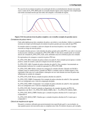 3. Configuração

          No caso de erro no número de pulsos em aceleração devido ao arredondamento durante uma parada
          suave o status de Fx_PTO_REG pode ser acionado durante alguns ciclos enquanto esta compensação
          está sendo executada mesmo que não tenha sido atingida a velocidade de regime.




     Figura 3-18. Em azul um trem de pulsos completo e em vermelho exemplos de paradas suaves
Contadores de pulsos interno
          Cada saída rápida possui dois contadores de pulsos, um relativo e um absoluto. Ambos os contadores
          mostram em tempo real informações do número de pulsos gerados por uma saída do tipo PTO.
          O contador relativo é resetado a cada novo disparo de um trem de pulsos e seu valor é sempre
          crescente ao longo do trem de pulsos.
          O contador absoluto possui o valor absoluto de pulsos gerados pela saída PTO e seu valor é crescente
          ou decrescente conforme o comando Fx_PTO_CNT_DIR. O valor deste contador pode ser resetado
          através do comando Fx_PTO_CNT_CLR, assim, definindo uma nova referência para este contador.
          Os registradores de contagem e controle de pulsos PTO são:
          Fx_PTO_CNT_REL: Contador de pulsos relativo da saída Fx. Este contador possuí apenas o sentido
          positivo, sendo ele zerado a cada novo disparo de um trem de pulsos.
          Fx_PTO_CNT_ABS: Contador de pulsos absoluto da saída Fx. Este contador é incrementado ou
          decrementado conforme for o estado do operando Fx_PTO_CNT_DIR.
          Fx_PTO_CNT_DIR: Define a direção de contagem do contador absoluto. Quando em FALSE o
          contador conta no sentido positivo, quando em TRUE o contador conta no sentido negativo. Este
          registrador é lido uma vez a cada disparo e alterações em seu valor durante um trem de pulsos não
          influênciam no sentido de contagem.
          Fx_PTO_CNT_CLR: Reseta contador de pulsos absoluto da saída Fx.
          Fx_PTO_CNT_CMP0: Comparador 0 do contador de pulsos absoluto da saída Fx. Este operando
          deve ser configurado com o valor de comparação desejado.
          Fx_PTO_CNT_CMP1: Comparador 1 do contador de pulsos absoluto da saída Fx. Este operando
          deve ser configurado com o valor de comparação desejado.
          Fx_PTO_CNT_DG: Variável contendo os diagnósticos do contador de pulsos da PTO. Os
          diagnósticos são: Bit 0 – Fx_PTO_CNT_MAX_CMP0 e Bit 1 – Fx_PTO_CNT_MAX_CMP1.
         Fx_PTO_CNT_MAX_CMP0: Sinaliza que o contador de pulsos absoluto de Fx é maior que o
         comparador 0.
         Fx_PTO_CNT_MAX_CMP1: Sinaliza que o contador de pulsos absoluto de Fx é maior que o
         comparador 1.
Cálculo da freqüência de regime
          Em geral, os motores utilizados para posicionamento tem especificado qual é a sua resolução, ou
          seja, quantos passos são necessários para se completar uma volta. Os motores de passo, por exemplo,

                                                   36
 