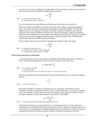 3. Configuração

         possuem como um de seus parâmetros o ângulo desenvolvido a cada passo. Sendo assim o número de
         passos por volta pode ser conhecido dividindo 360 por este valor.
                                                           360
                                                     p=
                                                           θ
      onde:    p = número de passos por volta
              θ = ângulo desenvolvido a cada passo

         Já os servos possuem este dado diretamente indicado nas características dos seus drivers.
         Para fazer o cálculo da freqüência de regime é necessário saber também a velocidade nominal do
         motor. Os motores de passo em geral não tem este parâmetro muito bem definido. Os fabricantes
         definem uma curva de torque por velocidade. Cabe então ao projetista identificar qual o tipo de
         aplicação e qual o torque desejado. Em função disso é possível determinar a melhor velocidade de
         regime. Já nos servomotores esta característica é bem definida. Num gráfico de torque por velocidade
         fica clara uma faixa de velocidades na qual o torque se mantém constante. Estas velocidades são
         normalmente definidas em RPM (rotações por minuto).
         De posse destes dados é possível calcular a freqüência de regime da saída como sendo:
                                                           p×V
                                                     f =
                                                            60
      onde:   p = número de passos por volta
              f = freqüência de regime da saída PTO em Hz
              V = velocidade de regime do motor em RPM

Cálculo dos parâmetros de aceleração

         A aceleração máxima a qual o motor pode ser submetido é diretamente proporcional ao torque do
         motor e inversamente proporcional a soma da inércia do motor e a inércia de carga.
                                                                     T
                                               A = 95,5 × 10 6 ×
                                                                     J
      onde:   A = aceleração em rpm/s
              T = torque do motor
              J = inércia total em g.m² = Jm (inércia do motor) + Jc (inércia de carga)

         Para uma aceleração linear (perfil trapezoidal) o tempo de aceleração pode ser calculado da seguinte
         maneira:
                                                           V
                                                      t=
                                                           A
      onde:   t = tempo de aceleração


         Este tempo calculado, é o tempo de aceleração, para que a aceleração seja máxima e que foi
         calculado em função dos parâmetros do motor. Este é o tempo mínimo que o motor deve permanecer
         na fase de aceleração. A partir deste valor é possível calcular o número de passos durante a fase de
         aceleração, parâmetro este que é passado para o registrador Fx_PLS_RMP.
                                                       5,5 × f × t
                                                 N=
                                                           10
      onde:   N = número de pulsos na fase de aceleração/desaceleração

         É importante salientar que para um perfil do tipo S a aceleração máxima é 3,6 vezes maior que a
         aceleração para o perfil trapezoidal. Desta forma para um perfil S o tempo de aceleração deve ser 3,6
         vezes maior que o calculado para um perfil trapezoidal de mesma freqüência de regime, de modo que
         a aceleração máxima não ultrapasse a aquela calculada em função dos parâmetros do motor.

                                                      37
 