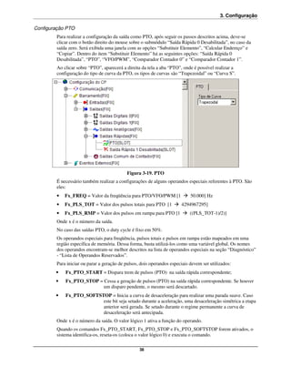 3. Configuração

Configuração PTO
        Para realizar a configuração da saída como PTO, após seguir os passos descritos acima, deve-se
        clicar com o botão direito do mouse sobre o submódulo “Saída Rápida 0 Desabilitada”, no caso da
        saída zero. Será exibida uma janela com as opções “Substituir Elemento”, “Calcular Endereço” e
        “Copiar”. Dentro do item “Substituir Elemento” há as seguintes opções: “Saída Rápida 0
        Desabilitada”, “PTO”, “VFO/PWM”, “Comparador Contador 0” e “Comparador Contador 1”.
        Ao clicar sobre “PTO”, aparecerá a direita da tela a aba “PTO”, onde é possível realizar a
        configuração do tipo de curva da PTO, os tipos de curvas são “Trapezoidal” ou “Curva S”.




                                           Figura 3-19. PTO
        É necessário também realizar a configurações de alguns operandos especiais referentes à PTO. São
        eles:
        •   Fx_FREQ = Valor da freqüência para PTO/VFO/PWM [1               50.000] Hz
        •   Fx_PLS_TOT = Valor dos pulsos totais para PTO [1           4294967295]
        •   Fx_PLS_RMP = Valor dos pulsos em rampa para PTO [1              ((PLS_TOT-1)/2)]
        Onde x é o número da saída.
        No caso das saídas PTO, o duty cycle é fixo em 50%.
        Os operandos especiais para freqüência, pulsos totais e pulsos em rampa estão mapeados em uma
        região específica de memória. Dessa forma, basta utilizá-los como uma variável global. Os nomes
        dos operandos encontram-se melhor descritos na lista de operandos especiais na seção “Diagnóstico”
        - “Lista de Operandos Reservados”.
        Para iniciar ou parar a geração de pulsos, dois operandos especiais devem ser utilizados:
        •   Fx_PTO_START = Dispara trem de pulsos (PTO) na saída rápida correspondente;
        •   Fx_PTO_STOP = Cessa a geração de pulsos (PTO) na saída rápida correspondente. Se houver
                          um disparo pendente, o mesmo será descartado.
        •   Fx_PTO_SOFTSTOP = Inicia a curva de desaceleração para realizar uma parada suave. Caso
                         este bit seja setado durante a aceleração, uma desaceleração simétrica a etapa
                         anterior será gerada. Se setado durante o regime permanente a curva de
                         desaceleração será antecipada.
        Onde x é o número da saída. O valor lógico 1 ativa a função do operando.
        Quando os comandos Fx_PTO_START, Fx_PTO_STOP e Fx_PTO_SOFTSTOP forem ativados, o
        sistema identifica-os, reseta-os (coloca o valor lógico 0) e executa o comando.

                                                  38
 