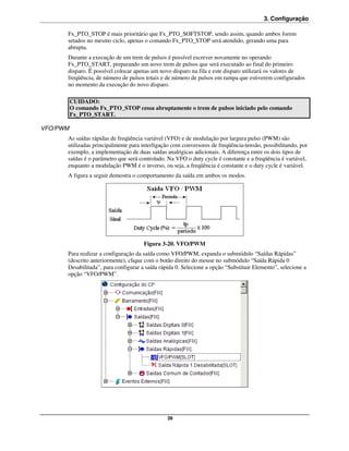 3. Configuração

      Fx_PTO_STOP é mais prioritário que Fx_PTO_SOFTSTOP, sendo assim, quando ambos forem
      setados no mesmo ciclo, apenas o comando Fx_PTO_STOP será atendido, gerando uma para
      abrupta.
      Durante a execução de um trem de pulsos é possível escrever novamente no operando
      Fx_PTO_START, preparando um novo trem de pulsos que será executado ao final do primeiro
      disparo. É possível colocar apenas um novo disparo na fila e este disparo utilizará os valores de
      freqüência, de número de pulsos totais e de número de pulsos em rampa que estiverem configurados
      no momento da execução do novo disparo.

          CUIDADO:
          O comando Fx_PTO_STOP cessa abruptamente o trem de pulsos iniciado pelo comando
          Fx_PTO_START.

VFO/PWM
      As saídas rápidas de freqüência variável (VFO) e de modulação por largura pulso (PWM) são
      utilizadas principalmente para interligação com conversores de freqüência-tensão, possibilitando, por
      exemplo, a implementação de duas saídas analógicas adicionais. A diferença entre os dois tipos de
      saídas é o parâmetro que será controlado. Na VFO o duty cycle é constante e a freqüência é variável,
      enquanto a modulação PWM é o inverso, ou seja, a freqüência é constante e o duty cycle é variável.
      A figura a seguir demostra o comportamento da saída em ambos os modos.




                                      Figura 3-20. VFO/PWM
      Para realizar a configuração da saída como VFO/PWM, expanda o submódulo “Saídas Rápidas”
      (descrito anteriormente), clique com o botão direito do mouse no submódulo “Saída Rápida 0
      Desabilitada”, para configurar a saída rápida 0. Selecione a opção “Substituir Elemento”, selecione a
      opção “VFO/PWM”.




                                                39
 