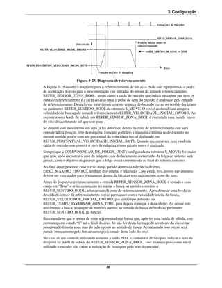 3. Configuração




                     Figura 3-25. Diagrama de referenciamento
A Figura 3-25 mostra o diagrama para o referenciamento de um eixo. Nele está representado o perfil
de aceleração do eixo para a movimentação e as entradas do sensor da zona de referenciamento,
REFER_SENSOR_ZONA_BOOL, assim como a saída do encoder que indica passagem por zero. A
zona de referenciamento é a faixa do eixo onde o pulso de zero do encoder é analisado pela entrada
de referenciamento. Desta forma um referenciamento começa deslocando o eixo no sentido declarado
no parâmetro REFER_SENTIDO_BOOL da estrutura S_MOVE. O eixo é acelerado até atingir a
velocidade de busca pela zona de referenciamento REFER_VELOCIDADE_INICIAL_DWORD. Ao
encontrar uma borda de subida em REFER_SENSOR_ZONA_BOOL é executada uma parada suave
do eixo desacelerando até que este pare.
Se durante este movimento um zero já foi detectado dentro da zona de referenciamento este será
considerado a posição zero da máquina. Em caso contrário a máquina continua se deslocando no
mesmo sentido porém com um percentual da velocidade inicial declarado em
REFER_PERCENTUAL_VELOCIDADE_INICIAL_BYTE. Quando encontrar um zero vindo da
saída do encoder este ponto é o zero da máquina e uma parada suave é realizada.
Sempre que a COMPENSACAO_DE_FOLGA_DINT (configurada na estrutura S_MOVE) for maior
que zero, após encontrar o zero da máquina, um deslocamento do tamanho da folga do sistema será
gerado, com o objetivo de garantir que a folga estará compensada ao final do referenciamento.
Ao final deste processo caso o eixo esteja parado dentro da tolerância de erro,
ERRO_MAXIMO_DWORD, nenhum movimento é realizado. Caso esteja fora, novos movimentos
devem ser executados para permanecer dentro da faixa de erro máximo em torno do zero.
Antes do disparo do referenciamento a entrada REFER_SENSOR_ZONA_BOOL é testada e caso
esteja em “True” o referenciamento irá iniciar a busca no sentido contrário a
REFER_SENTIDO_BOOL, afim de sair da zona de referenciamento. Após detectar uma borda de
descida do sensor de referenciamento o eixo permanece com a velocidade inicial de busca,
REFER_VELOCIDADE_INICIAL_DWORD, por um tempo definido em
REFER_TEMPO_INVERSAO_ZONA_TIME, para depois começar a desacelerar. Ao cessar este
movimento a busca prossegue de maneira normal no sentido de busca definido no parâmetro
REFER_SENTIDO_BOOL da função.
Recomenda-se que o sensor de zona seja montado de forma que, após ter uma borda de subida, este
permaneça em estado “1” até o final do eixo. Se não for desta forma pode acontecer do eixo estar
posicionado fora da zona mas do lado oposto ao sentido de busca. Acontecendo isso o eixo será
parado bruscamente pelo fim de curso posicionado deste lado do eixo.
No caso de um controle utilizando somente a saída PTO, o contador é zerado para indicar o zero da
máquina na borda de subida do REFER_SENSOR_ZONA_BOOL. Isso acontece pois como não é
utilizado o encoder não existe a indicação de passagem pelo zero do encoder.




                                         46
 