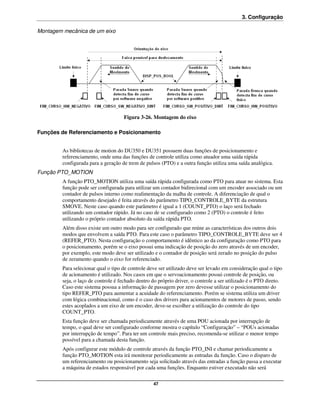 3. Configuração

Montagem mecânica de um eixo




                                     Figura 3-26. Montagem do eixo

Funções de Referenciamento e Posicionamento


         As bibliotecas de motion do DU350 e DU351 possuem duas funções de posicionamento e
         referenciamento, onde uma das funções de controle utiliza como atuador uma saída rápida
         configurada para a geração de trem de pulsos (PTO) e a outra função utiliza uma saída analógica.
Função PTO_MOTION
         A função PTO_MOTION utiliza uma saída rápida configurada como PTO para atuar no sistema. Esta
         função pode ser configurada para utilizar um contador bidirecional com um encoder associado ou um
         contador de pulsos interno como realimentação da malha de controle. A diferenciação de qual o
         comportamento desejado é feita através do parâmetro TIPO_CONTROLE_BYTE da estrutura
         SMOVE. Neste caso quando este parâmetro é igual a 1 (COUNT_PTO) o laço será fechado
         utilizando um contador rápido. Já no caso de se configurado como 2 (PTO) o controle é feito
         utilizando o próprio contador absoluto da saída rápida PTO.
         Além disso existe um outro modo para ser configurado que reúne as características dos outros dois
         modos que envolvem a saída PTO. Para este caso o parâmetro TIPO_CONTROLE_BYTE deve ser 4
         (REFER_PTO). Nesta configuração o comportamento é idêntico ao da configuração como PTO para
         o posicionamento, porém se o eixo possui uma indicação de posição do zero através de um encoder,
         por exemplo, este modo deve ser utilizado e o contador de posição será zerado no posição do pulso
         de zeramento quando o eixo for referenciado.
         Para selecionar qual o tipo de controle deve ser utilizado deve ser levado em consideração qual o tipo
         de acionamento é utilizado. Nos casos em que o servoacionamento possui controle de posição, ou
         seja, o laço de controle é fechado dentro do próprio driver, o controle a ser utilizado é o PTO direto.
         Caso este sistema possua a informação de passagem por zero devesse utilizar o posicionamento do
         tipo REFER_PTO para aumentar a acuidade do referenciamento. Porém se sistema utiliza um driver
         com lógica combinacional, como é o caso dos drivers para acionamentos de motores de passo, sendo
         estes acoplados a um eixo de um encoder, deve-se escolher a utilização do controle do tipo
         COUNT_PTO.
         Esta função deve ser chamada periodicamente através de uma POU acionada por interrupção de
         tempo, o qual deve ser configurado conforme mostra o capítulo “Configuração” – “POUs acionadas
         por interrupção de tempo”. Para ter um controle mais preciso, recomenda-se utilizar o menor tempo
         possível para a chamada desta função.
         Após configurar este módulo de controle através da função PTO_INI e chamar periodicamente a
         função PTO_MOTION esta irá monitorar periodicamente as entradas da função. Caso o disparo de
         um referenciamento ou posicionamento seja solicitado através das entradas a função passa a executar
         a máquina de estados responsável por cada uma funções. Enquanto estiver executado não será

                                                   47
 