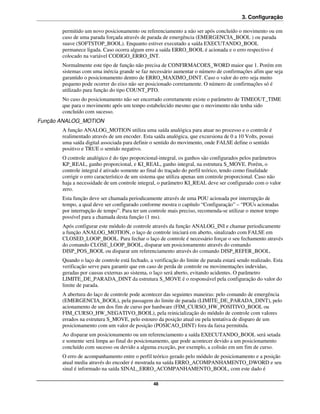 3. Configuração

       permitido um novo posicionamento ou referenciamento a não ser após concluído o movimento ou em
       caso de uma parada forçada através de parada de emergência (EMERGENCIA_BOOL ) ou parada
       suave (SOFTSTOP_BOOL). Enquanto estiver executado a saída EXECUTANDO_BOOL
       permanece ligada. Caso ocorra algum erro a saída ERRO_BOOL é acionada e o erro respectivo é
       colocado na variável CODIGO_ERRO_INT.
       Normalmente este tipo de função não precisa de CONFIRMACOES_WORD maior que 1. Porém em
       sistemas com uma inércia grande se faz necessário aumentar o número de confirmações afim que seja
       garantido o posicionamento dentro de ERRO_MAXIMO_DINT. Caso o valor do erro seja muito
       pequeno pode ocorrer do eixo não ser posicionado corretamente. O número de confirmações só é
       utilizado para função do tipo COUNT_PTO.
       No caso do posicionamento não ser encerrado corretamente existe o parâmetro de TIMEOUT_TIME
       que para o movimento após um tempo estabelecido mesmo que o movimento não tenha sido
       concluído com sucesso.
Função ANALOG_MOTION
       A função ANALOG_MOTION utiliza uma saída analógica para atuar no processo e o controle é
       realimentado através de um encoder. Esta saída analógica, que excursiona de 0 a 10 Volts, possui
       uma saída digital associada para definir o sentido do movimento, onde FALSE define o sentido
       positivo e TRUE o sentido negativo.
       O controle analógico é do tipo proporcional-integral, os ganhos são configurados pelos parâmetros
       KP_REAL, ganho proporcional, e KI_REAL, ganho integral, na estrutura S_MOVE. Porém, o
       controle integral é ativado somente ao final do traçado do perfil teórico, tendo como finalidade
       corrigir o erro característico de um sistema que utiliza apenas um controle proporcional. Caso não
       haja a necessidade de um controle integral, o parâmetro KI_REAL deve ser configurado com o valor
       zero.
       Esta função deve ser chamada periodicamente através de uma POU acionada por interrupção de
       tempo, a qual deve ser configurado conforme mostra o capítulo “Configuração” – “POUs acionadas
       por interrupção de tempo”. Para ter um controle mais preciso, recomenda-se utilizar o menor tempo
       possível para a chamada desta função (1 ms).
       Após configurar este módulo de controle através da função ANALOG_INI e chamar periodicamente
       a função ANALOG_MOTION, o laço de controle iniciará em aberto, sinalizado com FALSE em
       CLOSED_LOOP_BOOL. Para fechar o laço de controle é necessário forçar o seu fechamento através
       do comando CLOSE_LOOP_BOOL, disparar um posicionamento através do comando
       DISP_POS_BOOL ou disparar um referenciamento através do comando DISP_REFER_BOOL.
       Quando o laço de controle está fechado, a verificação do limite de parada estará sendo realizado. Esta
       verificação serve para garantir que em caso de perda de controle ou movimentações indevidas,
       geradas por causas externas ao sistema, o laço será aberto, evitando acidentes. O parâmetro
       LIMITE_DE_PARADA_DINT da estrutura S_MOVE é o responsável pela configuração do valor do
       limite de parada.
       A abertura do laço de controle pode acontecer das seguintes maneiras: pelo comando de emergência
       (EMERGENCIA_BOOL), pela passagem do limite de parada (LIMITE_DE_PARADA_DINT), pelo
       acionamento de um dos fim de curso por hardware (FIM_CURSO_HW_POSITIVO_BOOL ou
       FIM_CURSO_HW_NEGATIVO_BOOL), pela reinicialização do módulo de controle com valores
       errados na estrutura S_MOVE, pelo estouro da posição atual ou pela tentativa de disparo de um
       posicionamento com um valor de posição (POSICAO_DINT) fora da faixa permitida.
       Ao disparar um posicionamento ou um referenciamento a saída EXECUTANDO_BOOL será setada
       e somente será limpa ao final do posicionamento, que pode acontecer devido a um posicionamento
       concluído com sucesso ou devido a alguma exceção, por exemplo, a colisão em um fim de curso.
       O erro de acompanhamento entre o perfil teórico gerado pelo módulo de posicionamento e a posição
       atual media através do encoder é mostrada na saída ERRO_ACOMPANHAMENTO_DWORD e seu
       sinal é informado na saída SINAL_ERRO_ACOMPANHAMENTO_BOOL, com este dado é

                                                 48
 