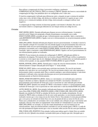 3. Configuração

           Para utilizar a compensação de folga é necessário configurar o parâmetro
           COMPENSACAO_DE_FOLGA_DINT na estrutura S_MOVE. Quando não houver a necessidade de
           compensação de folga, este parâmetro deve ser configurado com o valor zero.
           O sinal da compensação é utilizado para diferenciar entre a situação em que o sistema de medição
           conta, mas o eixo, devido à folga, não desloca-se (utilizar sinal positivo) e aquela em que o eixo
           desloca-se e o sistema de medição, devido à folga, inicia atrasado a contagem (utilizar sinal
           negativo).
           A compensação de folga somente irá funcionar quando o movimento é absoluto. Em caso de
           movimento relativo e compensação diferente de zero função retorna um código de erro.
Entradas
           DISP_REFER_BOOL: Entrada utilizada para disparar um novo referenciamento. A entrada é
           sensível a nível. Depois de energizada a função ela permanece executando com a saída
           EXECUTANDO_BOOL acionada até que o referenciamento seja concluído. Após a conclusão a
           saída REFERENCIADO_BOOL é ligada e um novo referenciamento ou um posicionamento podem
           ser realizados.
           DISP_POS_BOOL: Entrada utilizada para disparar um novo posicionamento. A entrada é sensível a
           nível. Quando a função for executada com esta entrada ligada se um posicionamento não estiver em
           andamento então um novo posicionamento será executado. Depois de energizada a função ele
           permanece executando com a saída EXECUTANDO_BOOL acionada até que o posicionamento seja
           concluído. Após a conclusão a saída POSICIONADO_BOOL é ligada e um novo posicionamento ou
           um referenciamento podem ser realizados.
           SMOVE: É uma instancia da estrutura de configuração S_MOVE, utilizada para definir os
           parâmetros da máquina. Previamente deve ser executa a função POS_INI que verifica os parâmetros
           e consiste se existe algum tipo de erro. Qualquer alteração nesta estrutura deve ser realizada quando o
           sistema estiver parado, ou seja, quando EXECUTANDO_BOOL for igual a FALSE.
           REFER_SENSOR_ZONA_BOOL: Entrada para o sensor de zona de referenciamento. A zona de
           referenciamento é sempre indicada pelo nível lógico “1” nesta entrada.
           POSICAO_DINT: Indica a nova posição para o próximo movimento. No caso de movimento
           absoluto este valor deve ser a nova posição. No caso de movimento relativo esta valor representa o
           deslocamento relativo a posição atual. Para o controle analógico, num referenciamento o valor deste
           parâmetro é utilizado como a posição absoluta para um novo posicionamento realizado
           automaticamente ao final do referenciamento.
           MODO_POSICIONAMENTO_BOOL: Indica se o movimento a ser realizado para o próximo
           disparo é absoluto ou relativo. Quando esta entrada for FALSE o movimento é absoluto e o
           posicionamento será realizado de forma que o eixo se posicione no valor indicado pela entrada
           POSICAO_DINT. Quando este entrada for TRUE o movimento é relativo e o posicionamento será
           realizado de forma que o eixo se posicione no valor atual mais o valor da entrada POSICAO_DINT.
           AUTO_MANUAL_BOOL: Esta entrada é utilizada para bypassar o estado das entradas de fim de
           curso físico FIM_CURSO_HW_POSITIVO_BOOL e FIM_CURSO_HW_NEGATIVO_BOOL.
           Quando esta entrada for FALSE as entradas de fim de curso são tratadas normalmente. Se está
           entrada for TRUE então as entradas de fim de curso serão ignoradas e os movimentos poderão ser
           realizados mesmo que o eixo esteja em um dos limites físicos. Esta entrada só existe para possibilitar
           que o eixo possa ser retirado do limite físico em caso de parada devido ao sensor de fim de curso.
           Neste caso a entrada deve ser acionada e deve se ter cuidado com a direção em que o movimento será
           realizado a fim de evitar danos ao equipamento. Esta entrada só é interpretada no caso da entrada
           DISP_POS_BOOL ser acionada, ou seja não sendo interpretada no caso da tentativa de um
           referenciamento. Após um referenciamento concluído no caso da entrada igual a TRUE o a saída de
           erro não permanecerá ligada mesmo que o eixo se encontre sobre um dos fins de curso por hardware.
           FIM_CURSO_HW_POSITIVO: Esta entrada é utiliza para indicar qual é o limite físico no sentido
           positivo do eixo. Quando esta entrada é acionada indica para as funções que não é desejado que o

                                                     50
 