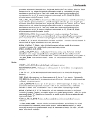3. Configuração

         movimento permaneça acontecendo nesta direção sob pena de danificar a estrutura deste eixo. Desta
         forma ao detectar este sensor ativo uma parada busca é realizada no eixo para que este pare
         imediatamente sem desaceleração. Caso esteja parado nesta situação somente será possível
         movimentar o eixo através de um posicionamento com a entrada AUTO_MANUAL_BOOL
         acionada ou através de deslocamento forçado.
         FIM_CURSO_HW_NEGATIVO: Esta entrada é utiliza para indicar qual é o limite físico no sentido
         negativo do eixo. Quando esta entrada é acionada indica para as funções que não é desejado que o
         movimento permaneça acontecendo nesta direção sob pena de danificar a estrutura deste eixo. Desta
         forma ao detectar este sensor ativo uma parada busca e realizada no eixo para que este pare
         imediatamente sem desaceleração. Caso esteja parado nesta situação somente será possível
         movimentar o eixo através de um posicionamento com a entrada AUTO_MANUAL_BOOL
         acionada ou através de deslocamento forçado.
         EMERGENCIA_BOOL: Esta entrada é utilizada para parada de emergência. A parada de
         emergência gera uma parada brusca no eixo e não pode ser bypassada na função, de maneira que
         possa ser acionada caso os mecanismos de segurança como os fins de curso venham a falhar.
         SOFTSTOP_BOOL: Se um posicionamento estiver em andamento, e o sistema estiver acelerando ou
         em velocidade de regime, esta entrada inicia uma para suave.
         SAIDA_SENTIDO_IN_BOOL: Saída digital utilizada para indicar o sentido do movimento
         executado pelo motor. Deve ser declarado o mesmo parâmetro que na
         SAIDA_SENTIDO_OUT_BOOL.
         CLOSE_LOOP_BOOL: Fecha a malha de controle caso a mesma esteja aberta. Esta entrada é
         utilizada nos casos em que uma parada brusca (emergência ou fim de curso por hardware) foi
         executada e portanto a malha de controle foi aberta. Todo o acionamento de DISP_REFER_BOOL e
         DISP_POS_BOOL fecha automaticamente a malha. Esta entrada é utilizada apenas no controle
         analógico.
Saídas
         EXECUTANDO_BOOL: Execução da função realizada com sucesso
         REFERENCIADO_BOOL: Finalização do referenciamento do eixo no último ciclo do programa
         aplicativo.
         POSICIONADO_BOOL: Finalização do referenciamento do eixo no último ciclo do programa
         aplicativo.
         ERRO_BOOL: Ocorreu algum erro durante a execução da função. O erro pode ser visto na saída
         COD_ERRO da função. Este bit permanece apenas um ciclo com o valor de erro, sendo necessária a
         verificação constante do mesmo.
         CODIGO_ERRO_INT: Indica o tipo de erro que causa o término da execução da função com erro.
         Esta variável permanece apenas um ciclo com o valor de erro, sendo necessária a verificação
         constante da mesma. Pode ser consultada a causa na tabela Tabela 3-10 de Códigos de Erro.
         SAIDA_SENTIDO_OUT_BOOL: Saída digital utilizada para indicar o sentido do movimento
         executado pelo motor. Quando o movimento acontecer no sentido positivo do eixo a saída será setada
         para o estado lógico “0”. Quando o movimento for no sentido negativo do eixo a saída será setada
         para o estado lógico “1”.
         POSICAO_ATUAL_DINT: Posição atual em unidade de comprimento definida pelo usuário
         conforme;
         CLOSED_LOOP_BOOL: Indica se a malha de controle está fechada. Normalmente esta saída é
         utilizada para definir o momento em que o freio deve ser acionado. Quando a malha for aberta
         recomenda-se desligar o servoacionamento através de sua entrada de enable. Esta saída é utilizada
         apenas pelo controle analógico.



                                                  51
 
