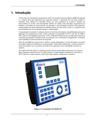 1. Introdução



1. Introdução
     A Série Duo de controladores programáveis (CP) com interface homem máquina (IHM) incorporada
     é a solução ideal para aplicações que requerem controle e supervisão em um único produto e
     ambiente. Esta solução foi concebida através de uma arquitetura de hardware baseada em
     processadores de 32 bits e alto desempenho. Podem ser citadas como principais características do
     produto a velocidade de processamento da aplicação, a alta densidade de pontos E/S integrados,
     conectividade com outros elementos do ambiente através de duas portas seriais e os requisitos para
     posicionamento de eixos utilizando entradas e saídas rápidas.
     A programação do produto é realizada através de uma única ferramenta, disponibilizando para isso 6
     linguagens de programação de CPs, sendo 5 descritas na norma IEC 61131-3: LD, ST, IL, FBD e
     SFC; além de uma linguagem adicional, o CFC. O MasterTool IEC possui um importante recurso de
     simulação que permite ao usuário testar sua aplicação sem a utilização do equipamento, conferindo
     maior agilidade no desenvolvimento do programa.
     Além de uma IHM que suporta textos e gráficos, teclado alfanumérico, 7 teclas de função, a inovação
     do produto também é constatada na sua apresentação. O Duo ID possibilita que o cliente customize o
     design do produto, com a sua marca de acordo com a aplicação e com a identidade visual da sua
     empresa.
     Os modelos DU350 e DU351 se diferenciam pelo tipo das saídas digitais disponíveis em cada um
     deles. Enquanto o DU350 possui 14 saídas normais e 2 saídas rápidas configuráveis a transistor, o
     DU351 possui 14 saídas normais a relé e duas saídas rápidas configuráveis a transistor.




                            Figura 1-1. Controlador DU350/DU351


                                               1
 