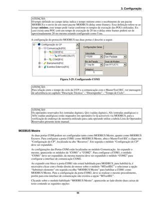 3. Configuração


       ATENÇÃO:
       O tempo definido no campo delay indica o tempo mínimo entre o recebimento de um pacote
       MODBUS e o envio de um outro pacote MODBUS (delay entre frames). Essa definição refere-se ao
       tempo mínimo, esse tempo pode variar conforme os tempos de execução das POUs utilizadas. Ex:
       caso exista uma POU com um tempo de execução de 20 ms o delay entre frames poderá ser de
       aproximadamente 20 ms mesmo estando configurado como 5 ms.

       A configuração do protocolo MODBUS nas duas portas é descrito a seguir.




                                Figura 3-29. Configurando COM1

       ATENÇÃO:
       Para relação entre o tempo de ciclo da UCP e a comunicação com o MasterTool IEC, ver mensagem
       de advertência no capítulo “Descrição Técnica” - “Desempenho” - “Tempo de Ciclo”.




       ATENÇÃO:
       Os operandos reservados Ixx (entradas digitais), Qxx (saídas digitais), AIx (entradas analógicas) e
       AOx (saídas analógicas) estão mapeados em operandos I e Q acessíveis via MODBUS, para a
       verificação do endereço de memória utilizado para cada operando utilize a tabela Lista de Operandos
       Reservados presente neste manual.


MODBUS Mestre
       As duas portas COM podem ser configuradas tanto como MODBUS Mestre, quanto como MODBUS
       Escravo. Para configurar a porta COM1 como MODBUS Mestre, abra o MasterTool IEC e clique em
       “Configuração do CP”, localizada na aba “Recursos”. Em seguida o módulo “Configuração do CP”
       deve ser expandido.
       As configurações das Portas COM estão localizadas no módulo Comunicação. Ao expandir o
       mesmo, aparecerão os módulos de “COM1” e “COM2”. Para configurar a COM1, o módulo
       “COM1” deve ser expandido, da mesma maneira deve ser expandido o módulo “COM2” para
       configurar a interface de comunicação COM2.
       Ao expandir este bloco a porta COM1 não estará habilitada para MODBUS, para habilitá-la, é
       necessário clicar com o botão direito do mouse sobre o módulo “MToolIEC” e selecionar a opção
       “Substituir elemento” em seguida escolha “MODBUS Mestre” para habilitar a COM1 como
       MODBUS Mestre. Para a configuração da porta COM2, deve se realizar o mesmo procedimento,
       porém para esta interface de comunicação não existira a opção “MToolIEC”.
       Clicando sobre o modulo habilitado “MODBUS Mestre”, aparecerão ao lado direito duas caixas de
       texto contendo as seguintes opções:


                                               55
 
