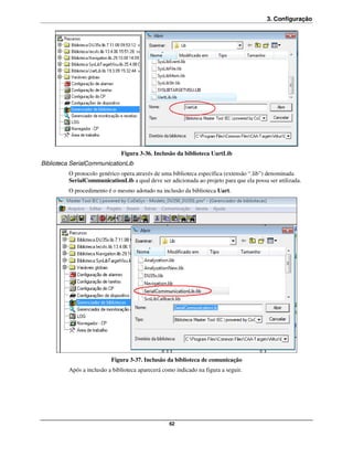 3. Configuração




                              Figura 3-36. Inclusão da biblioteca UartLib
Biblioteca SerialCommunicationLib
         O protocolo genérico opera através de uma biblioteca específica (extensão “.lib”) denominada
         SerialCommunicationLib a qual deve ser adicionada ao projeto para que ela possa ser utilizada.
         O procedimento é o mesmo adotado na inclusão da biblioteca Uart.




                          Figura 3-37. Inclusão da biblioteca de comunicação
         Após a inclusão a biblioteca aparecerá como indicado na figura a seguir.




                                                  62
 