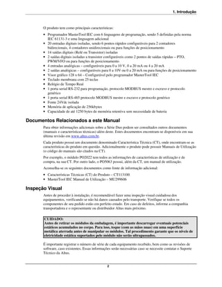 1. Introdução



       O produto tem como principais características:
       • Programador MasterTool IEC com 6 linguagens de programação, sendo 5 definidas pela norma
         IEC 61131-3 e uma linguagem adicional
       • 20 entradas digitais isoladas, sendo 6 pontos rápidos configuráveis para 2 contadores
         bidirecionais, 4 contadores unidirecionais ou para funções de posicionamento
       • 14 saídas digitais (Relé ou Transistor) isoladas
       • 2 saídas digitais isoladas a transistor configuráveis como 2 pontos de saídas rápidas – PTO,
         PWM/VFO ou para funções de posicionamento
       • 4 entradas analógicas – configuráveis para 0 a 10 V, 0 a 20 mA ou 4 a 20 mA
       • 2 saídas analógicas – configuráveis para 0 a 10V ou 0 a 20 mA ou para funções de posicionamento
       • Visor gráfico 128 x 64 – Configurável pelo programador MasterTool IEC
       • Teclado membrana com 25 teclas
       • Relógio de Tempo Real
       • 1 porta serial RS-232 para programação, protocolo MODBUS mestre e escravo e protocolo
         genérico
       • 1 porta serial RS-485 protocolo MODBUS mestre e escravo e protocolo genérico
       • Fonte 24Vdc isolada
       • Memória de aplicação de 256kbytes
       • Capacidade de até 1250 bytes de memória retentiva sem necessidade de bateria

Documentos Relacionados a este Manual
       Para obter informações adicionais sobre a Série Duo podem ser consultados outros documentos
       (manuais e características técnicas) além deste. Estes documentos encontram-se disponíveis em sua
       última revisão em www.altus.com.br.
       Cada produto possui um documento denominado Característica Técnica (CT), onde encontram-se as
       características do produto em questão. Adicionalmente o produto pode possuir Manuais de Utilização
       (o código do manuais são citados na CT).
       Por exemplo, o módulo PO2022 tem todos as informações de características de utilização e de
       compra, na sua CT. Por outro lado, o PO5063 possui, além da CT, um manual de utilização.
       Aconselha-se os seguintes documentos como fonte de informação adicional:
       • Características Técnicas (CT) do Produto – CT113100
       • MasterTool IEC Manual de Utilização – MU299606

Inspeção Visual
       Antes de proceder à instalação, é recomendável fazer uma inspeção visual cuidadosa dos
       equipamentos, verificando se não há danos causados pelo transporte. Verifique se todos os
       componentes de seu pedido estão em perfeito estado. Em caso de defeitos, informe a companhia
       transportadora e o representante ou distribuidor Altus mais próximo.

       CUIDADO:
       Antes de retirar os módulos da embalagem, é importante descarregar eventuais potenciais
       estáticos acumulados no corpo. Para isso, toque (com as mãos nuas) em uma superfície
       metálica aterrada antes de manipular os módulos. Tal procedimento garante que os níveis de
       eletricidade estática suportados pelo módulo não serão ultrapassados.

       É importante registrar o número de série de cada equipamento recebido, bem como as revisões de
       software, caso existentes. Essas informações serão necessárias caso se necessite contatar o Suporte
       Técnico da Altus.


                                                 2
 