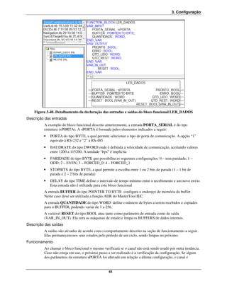 3. Configuração




    Figura 3-40. Detalhamento da declaração das entradas e saídas do bloco funcional LER_DADOS
Descrição das entradas
         A exemplo do bloco funcional descrito anteriormente, a entrada PORTA_SERIAL é do tipo
         estrutura (sPORTA). A sPORTA é formada pelos elementos indicados a seguir:
         •   PORTA do tipo BYTE, a qual permite selecionar o tipo de porta de comunicação. A opção “1”
             equivale à RS-232 e “2” à RS-485
         •   BAUDRATE do tipo DWORD onde é definida a velocidade de comunicação, aceitando valores
             entre 1200 a 115200. A unidade “bps” é implícita
         •   PARIDADE do tipo BYTE que possibilita as seguintes configurações: 0 – sem paridade; 1 –
             ODD; 2 – EVEN; 3 – FORCED_0; 4 – FORCED_1
         •   STOPBITS do tipo BYTE, a qual permite a escolha entre 1 ou 2 bits de parada (1 – 1 bit de
             parada e 2 – 2 bits de parada)
         •   DELAY do tipo TIME define o intervalo de tempo mínimo entre o recebimento e um novo envio.
             Esta entrada não é utilizada para este bloco funcional
         A entrada BUFFER do tipo POINTER TO BYTE configura o endereço de memória do buffer.
         Neste caso deve ser utilizada a função ADR do MasterTool IEC.
         A entrada QUANTIDADE do tipo WORD define o número de bytes a serem recebidos e copiados
         para o BUFFER, podendo variar de 1 a 256.
         A variável RESET do tipo BOOL atua tanto como parâmetro de entrada como de saída
         (VAR_IN_OUT). Ela zera as máquinas de estado e limpa os BUFFERS de dados internos.
Descrição das saídas
         A saídas são ativadas de acordo com o comportamento descrito na seção de funcionamento a seguir.
         Elas permanecem nos seus estados pelo período de um ciclo, sendo limpas no próximo.
Funcionamento
         Ao chamar o bloco funcional o mesmo verificará se o canal não está sendo usado por outra instância.
         Caso não esteja em uso, o próximo passo a ser realizado é a verificação da configuração. Se algum
         dos parâmetros da estrutura sPORTA foi alterado em relação a última configuração, o canal é


                                                  65
 