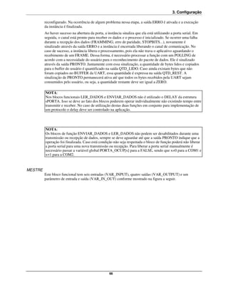 3. Configuração

         reconfigurado. Na ocorrência de algum problema nessa etapa, a saída ERRO é ativada e a execução
         da instância é finalizada.
         Ao haver sucesso na abertura da porta, a instância sinaliza que ela está utilizando a porta serial. Em
         seguida, o canal está pronto para receber os dados e o processo é inicializado. Se ocorrer uma falha
         durante a recepção dos dados (FRAMMING, erro de paridade, STOPBITS...), novamente é
         sinalizado através da saída ERRO e a instância é encerrada liberando o canal de comunicação. No
         caso de sucesso, a instância libera o processamento, pois ela não trava o aplicativo aguardando o
         recebimento de um FRAME. Dessa forma, é necessário processar a função com um POLLING de
         acordo com a necessidade do usuário para o reconhecimento do pacote de dados. Ele é sinalizado
         através da saída PRONTO. Juntamente com essa sinalização, a quantidade de bytes lidos e copiados
         para o buffer do usuário é quantificado na saída QTD_LIDO. Caso ainda existam bytes que não
         foram copiados no BUFFER da UART, essa quantidade é expressa na saída QTD_REST. A
         sinalização de PRONTO permanecerá ativa até que todos os bytes recebidos pela UART sejam
         consumidos pelo usuário, ou seja, a quantidade restante deve ser igual a ZERO.

         NOTA:
         Nos blocos funcionais LER_DADOS e ENVIAR_DADOS não é utilizado o DELAY da estrutura
         sPORTA. Isso se deve ao fato dos blocos poderem operar individualmente não existindo tempo entre
         transmitir e receber. No caso de utilização destas duas funções em conjunto para implementação de
         um protocolo o delay deve ser controlado na aplicação.




         NOTA:
         Os blocos de função ENVIAR_DADOS e LER_DADOS não podem ser desabilitados durante uma
         transmissão ou recepção de dados, sempre se deve aguardar até que a saída PRONTO indique que a
         operação foi finalizada. Caso está condição não seja respeitada o bloco de função poderá não liberar
         a porta serial para uma nova transmissão ou recepção. Para liberar a porta serial manualmente é
         necessário passar a variável global PORTA_OCUP[x] para a FALSE, sendo que x=0 para a COM1 e
         x=1 para a COM2.


MESTRE
         Este bloco funcional tem seis entradas (VAR_INPUT), quatro saídas (VAR_OUTPUT) e um
         parâmetro de entrada e saída (VAR_IN_OUT) conforme mostrado na figura a seguir.




                                                   66
 