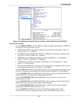3. Configuração




      Figura 3-41. Detalhamento da declaração das entradas e saídas do bloco funcional MESTRE
Descrição das entradas
         A entrada PORTA_SERIAL é do tipo sPORTA (estrutura comentada anteriormente). A sPORTA é
         formada pelos elementos indicados a seguir:
         •   PORTA do tipo BYTE, a qual permite selecionar o tipo de porta de comunicação. A opção “1”
             equivale à RS-232 e “2” à RS-485
         •   BAUDRATE do tipo DWORD onde é definida a velocidade de comunicação, aceitando valores
             entre 1200 a 115200. A unidade “bps” é implícita
         •   PARIDADE do tipo BYTE que possibilita as seguintes configurações: 0 – sem paridade; 1 –
             ODD; 2 – EVEN; 3 – FORCED_0; 4 – FORCED_1
         •   STOPBITS do tipo BYTE, a qual permite a escolha entre 1 ou 2 bits de parada (1 – 1 bit de
             parada e 2 – 2 bits de parada)
         •   DELAY do tipo TIME define o intervalo de tempo mínimo entre o recebimento e um novo envio.
             Esta entrada pode variar entre 5 ms (T#5ms) e 1 s (T#1000ms)
         A entrada TIME_OUT também do tipo TIME estabelece o intervalo de tempo máximo entre o final
         do envio e o recebimento. Esta entrada pode variar entre 100 ms (T#100ms) e 10 s (T#10000ms).
         A entrada BUFFER_WR do tipo POINTER TO BYTE define o endereço de memória do buffer de
         escrita. Para tal deve-se utilizar a função ADR do MasterTool IEC.
         A entrada QUANTIDADE_WR do tipo WORD define o número de bytes a serem enviados,
         podendo variar de 1 a 256.
         A entrada BUFFER_RD do tipo POINTER TO BYTE indica o endereço de memória do buffer de
         leitura. Para tal deve-se utilizar a função ADR do MasterTool IEC.
         A entrada QUANTIDADE_RD do tipo WORD define o número de bytes a serem recebidos e
         copiados para o BUFFER, podendo variar de 1 a 256.
         A variável RESET do tipo BOOL atua tanto como parâmetro de entrada como de saída
         (VAR_IN_OUT). Ela zera as máquinas de estado e limpa os BUFFERS de dados internos.



                                                  67
 