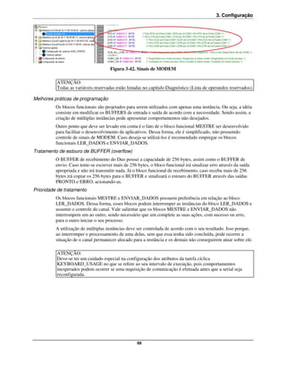 3. Configuração




                                      Figura 3-42. Sinais de MODEM

          ATENÇÃO:
          Todas as variáveis reservadas estão listadas no capítulo Diagnóstico (Lista de operandos reservados).

Melhores práticas de programação
          Os blocos funcionais são projetados para serem utilizados com apenas uma instância. Ou seja, a idéia
          consiste em modificar os BUFFERS de entrada e saída de acordo com a necessidade. Sendo assim, a
          criação de múltiplas instâncias pode apresentar comportamentos não desejados.
          Outro ponto que deve ser levado em conta é o fato de o bloco funcional MESTRE ser desenvolvido
          para facilitar o desenvolvimento de aplicativos. Dessa forma, ele é simplificado, não possuindo
          controle de sinais de MODEM. Caso deseja-se utilizá-los é recomendado empregar os blocos
          funcionais LER_DADOS e ENVIAR_DADOS.
Tratamento de estouro de BUFFER (overflow)
          O BUFFER de recebimento do Duo possui a capacidade de 256 bytes, assim como o BUFFER de
          envio. Caso tente-se escrever mais de 256 bytes, o bloco funcional irá sinalizar erro através da saída
          apropriada e não irá transmitir nada. Já o bloco funcional de recebimento, caso receba mais de 256
          bytes irá copiar os 256 bytes para o BUFFER e sinalizará o estouro do BUFFER através das saídas
          PRONTO e ERRO, acionando-as.
Prioridade de tratamento
          Os blocos funcionais MESTRE e ENVIAR_DADOS possuem preferência em relação ao bloco
          LER_DADOS. Dessa forma, esses blocos podem interromper as instâncias do bloco LER_DADOS e
          assumir o controle do canal. Vale salientar que os blocos MESTRE e ENVIAR_DADOS não
          interrompem um ao outro, sendo necessário que um complete as suas ações, com sucesso ou erro,
          para o outro iniciar o seu processo.
          A utilização de múltiplas instâncias deve ser controlada de acordo com o seu resultado. Isso porque,
          ao interromper o processamento de uma delas, sem que essa tenha sido concluída, pode ocorrer a
          situação de o canal permanecer alocado para a instância e os demais não conseguirem atuar sobre ele.

          ATENÇÃO:
          Deve-se ter um cuidado especial na configuração dos atributos da tarefa cíclica
          KEYBOARD_USAGE no que se refere ao seu intervalo de execução, pois comportamentos
          inesperados podem ocorrer se uma requisição de comunicação é efetuada antes que a serial seja
          reconfigurada.




                                                    69
 