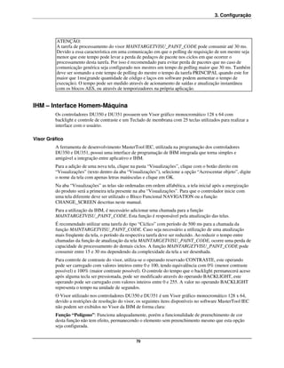 3. Configuração




          ATENÇÃO:
          A tarefa de processamento do visor MAINTARGETVISU_PAINT_CODE pode consumir até 30 ms.
          Devido a essa característica em uma comunicação em que o polling de requisição de um mestre seja
          menor que este tempo pode levar a perda de pedaços de pacote nos ciclos em que ocorrer o
          processamento desta tarefa. Por isso é recomendado para evitar perda de pacotes que no caso de
          comunicação genérica seja configurado nos mestres um tempo de polling maior que 30 ms. Também
          deve ser somando a este tempo de polling do mestre o tempo da tarefa PRINCIPAL quando este for
          maior que 1ms(grande quantidade de código e laços em software podem aumentar o tempo de
          execução). O tempo pode ser medido através de acionamento de saídas e atualização instantânea
          com os blocos AES, ou através de temporizadores na própria aplicação.


IHM – Interface Homem-Máquina
         Os controladores DU350 e DU351 possuem um Visor gráfico monocromático 128 x 64 com
         backlight e controle de contraste e um Teclado de membrana com 25 teclas utilizados para realizar a
         interface com o usuário.

Visor Gráfico
         A ferramenta de desenvolvimento MasterTool IEC, utilizada na programação dos controladores
         DU350 e DU351, possui uma interface de programação de IHM integrada que torna simples e
         amigável a integração entre aplicativo e IHM.
         Para a adição de uma nova tela, clique na pasta “Visualizações”, clique com o botão direito em
         “Visualizações” (texto dentro da aba “Visualizações”), selecione a opção “Acrescentar objeto”, digite
         o nome da tela com apenas letras maiúsculas e clique em OK.
         Na aba “Visualizações” as telas são ordenadas em ordem alfabética, a tela inicial após a energização
         do produto será a primeira tela presente na aba “Visualizações”. Para que o controlador inicie com
         uma tela diferente deve ser utilizado o Bloco Funcional NAVIGATION ou a função
         CHANGE_SCREEN descritas neste manual.
         Para a utilização da IHM, é necessário adicionar uma chamada para a função
         MAINTARGETVISU_PAINT_CODE. Esta função é responsável pela atualização das telas.
         É recomendado utilizar uma tarefa do tipo “Cíclico” com período de 500 ms para a chamada da
         função MAINTARGETVISU_PAINT_CODE. Caso seja necessário a utilização de uma atualização
         mais freqüente da tela, o período da respectiva tarefa deve ser reduzido. Ao reduzir o tempo entre
         chamadas da função de atualização da tela MAINTARGETVISU_PAINT_CODE, ocorre uma perda de
         capacidade de processamento do demais ciclos. A função MAINTARGETVISU_PAINT_CODE pode
         consumir entre 15 e 30 ms dependendo da complexidade da tela a ser desenhada.
         Para controle de contraste do visor, utiliza-se o operando reservado CONTRASTE, este operando
         pode ser carregado com valores inteiros entre 0 e 100, tendo equivalência com 0% (menor contraste
         possível) e 100% (maior contraste possível). O controle do tempo que o backlight permanecerá aceso
         após alguma tecla ser pressionada, pode ser modificado através do operando BACKLIGHT, este
         operando pode ser carregado com valores inteiros entre 0 e 255. A valor no operando BACKLIGHT
         representa o tempo na unidade de segundos.
         O Visor utilizado nos controladores DU350 e DU351 é um Visor gráfico monocromático 128 x 64,
         devido a restrições de resolução do visor, os seguintes itens disponíveis no software MasterTool IEC
         não podem ser exibidos no Visor da IHM de forma clara:
         Função “Polígono”: Funciona adequadamente, porém a funcionalidade de preenchimento de cor
         desta função não tem efeito, permanecendo o elemento sem preenchimento mesmo que esta opção
         seja configurada.


                                                  70
 