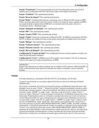 3. Configuração

          Função “Visualização”: O seu funcionamento ocorre de forma adequada, porém, seu uso não é
          indicado para o controladores DU350 e DU351 por ocupar muito espaço em memória.
          Função “Tendência”: Não suportada pelo produto.
          Função “Barra de rolagem”: Não suportada pelo produto.
          Função “Botão”: A função botão funciona corretamente tanto no MasterTool IEC quanto na IHM.
          Porém, em modo supervisório é possível associar o botão a um clique de mouse, enquanto na IHM a
          associação do botão a alguma tecla da IHM deve ser realizada através das ações referentes a
          Visualização (Extras – Keyboard usage)
          Função “Retângulo arredondado”: Não suportada pelo produto.
          Função “PIE“: Não suportada pelo produto.
          Função “Arquivo WMF“: Não suportada pelo produto.
          Função “Tabela “: Funciona corretamente no MasterTool IEC. Na IHM dos controladores DU350 e
          DU351 as tabelas são exibidas de forma correta, porém, não podem ser editadas através do teclado.
          Função “Bitmap“: Não suportada pelo produto.
          Função “Tabela de Alarmes” : Não suportada pelo produto.
          Função “Elemento ActiveX“: Não suportada pelo produto.
          Função “Barra de Rolagem”: Não suportada pelo produto.
          Configuração de “Largura da linha”: Esta configuração funciona somente quando associada a um
          objeto do tipo Rectangle (retângulo).
          Configuração de “Cores”: A IHM possui um Visor gráfico monocromático 128 x 64, de modo que
          todas as cores sejam convertidas em preto/branco na IHM.

          ATENÇÃO:
          Alguns itens disponíveis no software poderão não ser exibidos no CP conforme o MasterTool IEC os
          exibe, sendo necessário fazer ajustes nos tamanhos dos objetos, orientações e em seu conteúdo
          exibido.


Teclado
          O teclado utilizado nos controladores DU350 e DU351 é de membrana com 25 teclas.
          A ação de uma tecla pode ser associada a alguma Tela (Visu) ou através da utilização da função
          isKeyPressed().
          Para realizar o tratamento de uma tecla em função da tela que esta habilitada, basta selecionar a tela
          desejada e clicar no menu “Extras” – “Funções do teclado”. Aparecerá uma janela contendo as ações
          de botão que ocorrerão enquanto a tela estiver habilitada. Para alterar de tela ao pressionar um botão,
          selecione a opção “ZOOM” no campo “Ação”, selecione a respectiva tecla no campo “Chave” e
          escreva no campo “Expressão” o nome da respectiva tela que deve ser habilitada ao pressionar a tecla
          selecionada. Na tabela abaixo pode ser verificado a associação das teclas com o nome das teclas no
          software MasterTool IEC. Ex: para a utilização da tecla “Seta para cima” habilitando uma tela, deve
          ser selecionado a opção “VK_UP” no campo “Chave”, “ZOOM” no campo “Ação” e digitar o nome
          da tela a ser habilitada no campo “Expressão”. Para utilizar a associação das teclas com as telas, é
          necessário adicionar no projeto a POU MAINTARGETVISU_INPUT_CODE. Esta POU é definida
          internamente e é utilizada na atualização do teclado, recomenda-se a utilização de uma tarefa do tipo
          “Cíclico” com o período de 20 ms para chamar a POU MAINTARGETVISU_INPUT_CODE. O
          tratamento do teclado identifica o pressionamento de somente uma tecla de cada vez, caso duas teclas
          estiverem pressionadas simultaneamente o sistema considera que não existem teclas pressionadas.
          Desta forma o teclado deve ser utilizado acionando apenas uma tecla de cada vez. Caso uma tecla


                                                    71
 
