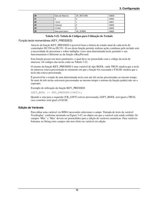 3. Configuração

            20                Seta de Retorno    VK_RETURN                     16#0D
            21                0                  0                             16#30
            22                1 [tuv]            1                             16#31
            23                2 [wxzy]           2                             16#32
            24                3 [%$/]            3                             16#33
            25                Seta para baixo    VK_DOWN                       16#28

                      Tabela 3-22. Tabela de Códigos para Utilização do Teclado
Função tecla momentânea (KEY_PRESSED)
         Através da função KEY_PRESSED é possível fazer a leitura do estado atual de cada tecla do
         controlador DU350 ou DU351. O uso desta função permite realizar ações contínuas pelo teclado sem
         a necessidade de pressionar e soltar múltiplas vezes uma determinada tecla, portanto o seu
         funcionamento é diferente ao da função isKeyPressed.
         Esta função possui um único parâmetro, o qual deve ser preenchido com o código da tecla de
         interesse. Os códigos das teclas estão na Tabela 3-22.
         O retorno da função KEY_PRESSED é uma variável do tipo BOOL, onde TRUE sinaliza que a tecla
         de interesse estava pressionada no momento em que a função foi executada e FALSE sinaliza que a
         tecla não estava pressionada.
         É possível ler o estado de uma determinada tecla com até três teclas pressionadas ao mesmo tempo.
         Se mais de três teclas estiverem pressionadas ao mesmo tempo o retorno da função poderá não ser o
         esperado.
         Exemplo de utilização da função KEY_PRESSED:
         LEFT_BOOL := KEY_PRESSED(16#25);
         Quando a seta para a esquerda (VK_LEFT) estiver pressionada, LEFT_BOOL será igual a TRUE,
         caso contrário será igual a FALSE.

Edição de Variáveis
         Para editar uma variável via IHM é necessário selecionar o campo ‘Entrada de texto da variável
         Textdisplay’ conforme mostrado na Figura 3-43, no objeto em que a variável está sendo exibida. Os
         campos ‘Min:’ e ‘Max’ devem ser preenchidos para a edição de variáveis numéricas. Para variáveis
         boleanas ou String estes campos não tem efeito na variável em edição.




                                                 73
 