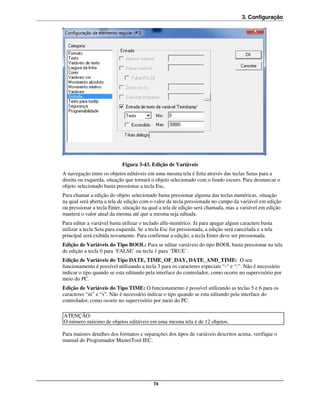 3. Configuração




                            Figura 3-43. Edição de Variáveis
A navegação entre os objetos editáveis em uma mesma tela é feita através das teclas Setas para a
direita ou esquerda, situação que tornará o objeto selecionado com o fundo escuro. Para desmarcar o
objeto selecionado basta pressionar a tecla Esc.
Para chamar a edição do objeto selecionado basta pressionar alguma das teclas numéricas, situação
na qual será aberta a tela de edição com o valor da tecla pressionada no campo da variável em edição
ou pressionar a tecla Enter, situação na qual a tela de edição será chamada, mas a variável em edição
manterá o valor atual da mesma até que a mesma seja editada.
Para editar a variável basta utilizar o teclado alfa-numérico. Já para apagar algum caractere basta
utilizar a tecla Seta para esquerda. Se a tecla Esc for pressionada, a edição será cancelada e a tela
principal será exibida novamente. Para confirmar a edição, a tecla Enter deve ser pressionada.
Edição de Variáveis do Tipo BOOL: Para se editar variáveis do tipo BOOL basta pressionar na tela
de edição a tecla 0 para ‘FALSE’ ou tecla 1 para ‘TRUE’.
Edição de Variáveis do Tipo DATE, TIME_OF_DAY, DATE_AND_TIME: O seu
funcionamento é possível utilizando a tecla 3 para os caracteres especiais “-“ e “:”. Não é necessário
indicar o tipo quando se esta editando pela interface do controlador, como ocorre no supervisório por
meio do PC.
Edição de Variáveis do Tipo TIME: O funcionamento é possível utilizando as teclas 5 e 6 para os
caracteres “m” e “s”. Não é necessário indicar o tipo quando se esta editando pela interface do
controlador, como ocorre no supervisório por meio do PC.

ATENÇÃO:
O número máximo de objetos editáveis em uma mesma tela é de 12 objetos.

Para maiores detalhes dos formatos e separações dos tipos de variáveis descritos acima, verifique o
manual do Programador MasterTool IEC.




                                           74
 