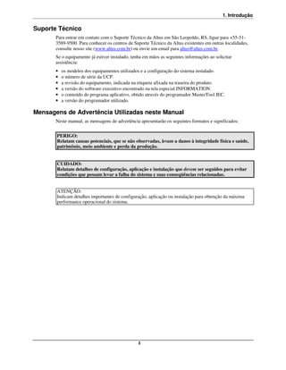 1. Introdução

Suporte Técnico
       Para entrar em contato com o Suporte Técnico da Altus em São Leopoldo, RS, ligue para +55-51-
       3589-9500. Para conhecer os centros de Suporte Técnico da Altus existentes em outras localidades,
       consulte nosso site (www.altus.com.br) ou envie um email para altus@altus.com.br.
       Se o equipamento já estiver instalado, tenha em mãos as seguintes informações ao solicitar
       assistência:
       •   os modelos dos equipamentos utilizados e a configuração do sistema instalado.
       •   o número de série da UCP.
       •   a revisão do equipamento, indicada na etiqueta afixada na traseira do produto.
       •   a versão do software executivo encontrado na tela especial INFORMATION.
       •   o conteúdo do programa aplicativo, obtido através do programador MasterTool IEC.
       •   a versão do programador utilizado.

Mensagens de Advertência Utilizadas neste Manual
       Neste manual, as mensagens de advertência apresentarão os seguintes formatos e significados:


       PERIGO:
       Relatam causas potenciais, que se não observadas, levam a danos à integridade física e saúde,
       patrimônio, meio ambiente e perda da produção.


       CUIDADO:
       Relatam detalhes de configuração, aplicação e instalação que devem ser seguidos para evitar
       condições que possam levar a falha do sistema e suas conseqüências relacionadas.


       ATENÇÃO:
       Indicam detalhes importantes de configuração, aplicação ou instalação para obtenção da máxima
       performance operacional do sistema.




                                                 3
 
