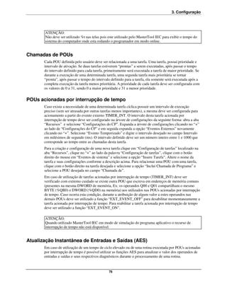 3. Configuração




       ATENÇÃO:
       Não deve ser utilizado %t nas telas pois este utilizado pelo MasterTool IEC para exibir o tempo do
       sistema do computador onde esta rodando o programador em modo online.


Chamadas de POUs
       Cada POU definida pelo usuário deve ser relacionada a uma tarefa. Uma tarefa, possui prioridade e
       intervalo de ativação. Se duas tarefas estiverem “prontas” a serem executadas, após passar o tempo
       do intervalo definido para cada tarefa, primeiramente será executada a tarefa de maior prioridade. Se
       durante a execução de uma determinada tarefa, uma segunda tarefa mais prioritária se tornar
       “pronta”, após passar o tempo do intervalo definido para a tarefa, ela somente será executada após a
       completa execução da tarefa menos prioritária. A prioridade de cada tarefa deve ser configurada com
       os valores de 0 a 31, sendo 0 a maior prioridade e 31 a menor prioridade.


POUs acionadas por interrupção de tempo
       Caso exista a necessidade de uma determinada tarefa cíclica possuir um intervalo de execução
       preciso (sem ser atrasada por outras tarefas menos importantes), a mesma deve ser configurada para
       acionamento a partir do evento externo TIMER_INT. O intervalo desta tarefa acionada por
       interrupção de tempo deve ser configurado na árvore de configurações da seguinte forma: abra a aba
       “Recursos” e selecione “Configurações do CP”. Expanda a árvore de configurações clicando no “+”
       ao lado de “Configurações do CP” e em seguida expanda a opção “Eventos Externos” novamente
       clicando no “+”. Selecione “Evento Temporizado” e digite o intervalo desejado no campo Intervalo
       em milésimos de segundo (ms). O intervalo definido deve ser um número inteiro entre 1 e 1000 que
       corresponde ao tempo entre as chamadas desta tarefa.
       Para a criação e configuração de uma nova tarefa clique em “Configuração de tarefas” localizado na
       aba “Recursos”, clique no “+” ao lado da palavra “Configuração de tarefas”, clique com o botão
       direito do mouse em “Eventos de sistema” e selecione a opção “Insere Tarefa”. Altere o nome da
       tarefa e suas configurações conforme a descrição acima. Para relacionar uma POU com uma tarefa,
       clique com o botão direito na tarefa desejada e selecione a opção “Inclui Chamada de Programa” e
       selecione a POU desejada no campo “Chamada de”.
       Em caso de utilização de tarefas acionadas por interrupção de tempo (TIMER_INT) deve ser
       verificado com extremo cuidado se existe outra POU que escreva em endereços de memória comuns
       (presentes na mesma DWORD de memória, Ex: os operandos Q00 e Q01 compartilham o mesmo
       BYTE (%QB0) e DWORD (%QD0) na memória) aos utilizados nas POUs acionadas por interrupção
       de tempo. Caso ocorra esta condição, durante a atribuição de algum valor a estes operandos nas
       demais POUs deve ser utilizado a função “EXT_EVENT_OFF” para desabilitar momentaneamente a
       tarefa acionada por interrupção de tempo. Para reabilitar a tarefa acionada por interrupção de tempo
       deve ser utilizado a função “EXT_EVENT_ON”.

       ATENÇÃO:
       Quando utilizado MasterTool IEC em modo de simulação do programa aplicativo o recurso de
       interrupção de tempo não está disponível.


Atualização Instantânea de Entradas e Saídas (AES)
       Em caso de utilização de um tempo de ciclo elevado ou de uma rotina executada por POUs acionadas
       por interrupção de tempo é possível utilizar as funções AES para atualizar o valor dos operandos de
       entradas e saídas e seus respectivos diagnósticos durante o processamento de uma rotina.


                                                78
 
