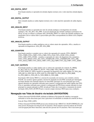 3. Configuração

AES_DIGITAL_INPUT
       Esta função atualiza os operandos de entradas digitais normais com o valor atual das entrada digitais,
       Ixx.

AES_DIGITAL_OUTPUT
       Este comando atualiza as saídas digitais normais com o valor atual dos operandos de saídas digitais,
       Qxx.

AES_ANALOG_INPUT
       Esta função atualiza os operandos de valor de entrada analógica e de diagnóstico de entrada
       analógica, AIx, AIx_DG e AIx_OPN. A taxa de atualização das entradas analógicas permanece em
       60 ms, ou seja, ao utilizar o comando AES_ANALOG_INPUT os valores das entradas analógicas são
       atualizados com os valores lidos (e processados pelo filtro correspondente) no último ciclo completo
       de 60 ms.

AES_ANALOG_OUTPUT
       Esta função atualiza as saídas analógicas com os valores atuais dos operandos, AOx, e atualiza os
       operandos de diagnósticos, AOx_DG, AOx_ERR.

AES_COUNTERS
       Esta função atualiza o contador com os valores dos operandos de controle, CNTx_PRESET,
       CNTx_CMP0, CNTx_CMP1, CNTx_CMD, CNTx_CLR, CNTx_STOP, CNTx_LOAD,
       CNTx_AMG, CNTx_OVER, e atualiza os operandos de valor e de diagnóstico dos contadores,
       CNTx, CNTx_HOLD, CNTx_DG, CNTx_OVERFLOW, CNTx_UNDERFLOW, CNTx_DIR,
       CNTx_MAX_CMP0, CNTx_MAX_CMP1, CNTx_EQ_CMP0, CNTx_EQ_CMP1, CNTx_ZERO.

AES_FAST_OUTPUTS
       Esta função atualiza as saídas rápidas com os valores dos operandos de controle, Fx_FREQ,
       Fx_PLS_TOT, Fx_PLS_RMP, Fx_DUTY, PTO_CMD, VFO_CMD, Fx_PTO_START,
       Fx_PTO_STOP, Fx_VFO e atualiza os operandos de diagnóstico das saídas rápidas, Fx_PTO_DG,
       VFO_DG, Fx_PTO_ON, Fx_PTO_ACE, Fx_PTO_REG, Fx_PTO_DES, Fx_PTO_PRM,
       Fx_PTO_ERR, Fx_VFO_ON, Fx_VFO_PRM, Fx_VFO_ERR.
       Esta função AES retorna TRUE se a mesma foi executada com sucesso, caso contrário, retorna
       FALSE, isto acontece apenas quando a mesma for chamada em uma POU acionada por interrupção
       de tempo durante uma chamada anterior em outra POU (presentes no ciclo principal) que exista
       alguma alteração nos operandos utilizados para controle e configuração das saídas rápidas tipo PTO.
       Caso os operandos utilizados para controle e configuração da PTO forem somente alterados no laço
       principal ou somente alterados na POU ativada por Timer não é necessário o tratamento do retorno
       da função AES_FAST_OUTPUTS pois o mesmo sempre retornara TRUE para estas condições.


Navegação nas Telas de Usuário via teclado (NAVIGATION)
       O bloco funcional NAVIGATION, definida na biblioteca Navigation.lib, habilita a navegação
       utilizando as teclas direcionais para cima e para baixo ou utilizando as entradas de controle do bloco.
       Lista de Telas (VISU_LIST):
       O bloco funcional NAVIGATION possui uma entrada do tipo ARRAY [0..30] OF STRING(10), este
       array possui 30 posições de string de até 10 caracteres. Desta maneira é possível utilizar até 30 telas
       com navegação pelo bloco funcional, cada tela deve possuir até 10 caracteres. Não é necessário que


                                                 79
 