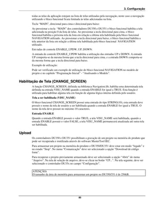 3. Configuração

         todas as telas da aplicação estejam na lista de telas utilizadas pela navegação, neste caso a navegação
         utilizando o bloco funcional ficara limitada às telas adicionadas na lista.
         Tecla “MAIN”, direcional para cima e direcional para baixo:
         Ao pressionar a tecla “MAIN” dos controladores DU350 e DU351 o bloco funcional habilita a tela
         adicionada na posição 0 da lista de telas. Ao pressionar a tecla direcional para cima, o bloco
         funcional habilita a próxima tela da lista em relação a última tela habilitada pela bloco funcional
         NAVIGATION utilizado. Ao pressionar a tecla direcional para baixo, o bloco funcional habilita a
         tela anterior da lista em relação a última tela habilitada pelo bloco funcional NAVIGATION
         utilizado.
         Ent radas de controle ENABLE_UPDW, UP, DOWN:
         A entrada de controle ENABLE_UPDW habilita a utilização das entradas UP e DOWN. A entrada
         UP comporta-se da mesma forma que a tecla direcional para cima, e a entrada DOWN comporta-se
         da mesma forma que a tecla direcional para baixo.
         Exemplo de utilização:
         Pode ser verificado um exemplo de utilização do bloco funcional NAVIGATION no modelo de
         projeto e no capítulo “Programação Inicial” - “Analisando o Modelo”.


Habilitação de Tela (CHANGE_SCREEN)
         A função CHANGE_SCREEN, definida na biblioteca Navigation.lib, habilita uma determinada tela
         definida na entrada VISU_NAME quando a entrada ENABLE for igual a TRUE. Esta função é
         utilizada para habilitar alguma tela em função de alguma lógica interna definida pelo usuário.
         Tela a ser habilitada (VISU_NAME)
         O bloco funcional CHANGE_SCREEN possui uma entrada do tipo STRING(10), esta entrada deve
         possuir o nome da tela de usuário a ser habilitada quando a entrada ENABLE for igual a TRUE. O
         nome da tela deve possuir no máximo 10 caracteres.
         Entrada ENABLE
         Quando a entrada ENABLE possuir o valor TRUE, a tela VISU_NAME será habilitada, quando a
         entrada ENABLE possuir o valor FALSE, a tela VISU_NAME permanecerá atualizada até outra tela
         ser habilitada.


Upload
         Os controladores DU350 e DU351 possibilitam a gravação de um projeto na memória do produto que
         pode ser recuperada e reutilizada através do software MasterTool IEC.
         Para armazenar um projeto na memória do produto o DU350/DU351 deve estar em modo “logado” e
         no estado “Stop”. No menu “Comunicação” deve ser selecionado a opção “Download de código
         fonte”.
         Para recuperar o projeto previamente armazenado deve ser selecionado a opção “Abrir” do menu
         “Arquivo”. Na tela de seleção de arquivo, deve-se clicar no botão “CP...”. Na tela seguinte, deve ser
         selecionado o controlador DU35x no campo “Configuração”.

         ATENÇÃO:
         O tamanho da área de memória para armazenar um projeto no DU350/351 é de 256kB.




                                                   80
 