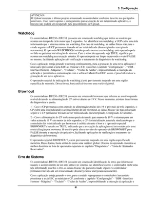 3. Configuração

       ATENÇÃO:
       O Upload recupera o último projeto armazenado no controlador conforme descrito nos parágrafos
       anteriores. Caso ocorra apenas o carregamento para execução de um determinado aplicativo, o
       mesmo não poderá ser recuperado pela procedimento de Upload.


Watchdog
       Os controladores DU350 e DU351 possuem um sistema de watchdog que indica ao usuário que
       ocorreu um tempo de ciclo maior que 2 segundos. Ao identificar um watchdog, a UCP exibe uma tela
       informando que o sistema entrou em watchdog. Em caso de watchdog, as saídas físicas vão para o
       estado seguro e a UCP permanece travada até ser reinicializada (desenergizada e energizada
       novamente). O operando WATCHDOG é setado quando ocorrer um watchdog, este operando pode
       ser lido na próxima inicialização do sistema. Caso o valor do operando seja TRUE, significa que
       ocorreu um watchdog na execução anterior. O operando pode ser limpo escrevendo o valor FALSE
       no mesmo, facilitando aplicações de verificação e tratamento de diagnóstico de watchodog.
       Caso a aplicação esteja gerando watchdog continuamente, para a gravação de uma nova aplicação é
       necessário pressionar a tecla ESC ao reiniciar o CP, conforme o capítulo “Configuração” - “IHM -
       Interface Homem - Máquina” - “Teclado” - “Teclas de Atalho”, impossibilitando a execução da
       aplicação e permitindo a comunicação com o software MasterTool IEC, assim, é possível realizar a
       gravação de um novo aplicativo.
       O operando especial de indicação de watchdog já está previamente mapeado em uma região
       específica de memória. Dessa forma, basta utilizá-lo como uma variável global.


Brownout
       Os controladores DU350 e DU351 possuem um sistema de brownout que informa ao usuário quando
       o nível de tensão na alimentação do CP estiver abaixo de 19 V. Nesse momento, existem duas formas
       de diagnosticar a queda.
       1 – Caso o CP permaneça com a tensão de alimentação abaixo dos 19 V por mais de três segundos, o
       CP exibe uma tela indicando o acontecimento de um brownout, as saídas físicas vão para um estado
       seguro e o CP permanece travado até ser reinicializado (desenergizado e energizado novamente).
       2 – Caso a alimentação do CP tenha uma queda de tensão para menos de 19 V e retornar para um
       valor acima de 19 V em menos de três segundos, o CP é reinicializado, uma tela sinalizando que o
       controlador foi reinicializado por brownout é exibida durante o boot e o operando especial
       BROWNOUT é setado em TRUE, indicando que a execução da aplicação está ocorrendo após uma
       reinicialização por brownout. O usuário pode alterar o valor do operando de BROWNOUT para
       FALSE durante a execução do aplicativo, facilitando aplicações de verificação e tratamento de
       diagnóstico de brownout.
       O operando especial BROWNOUT já está previamente mapeado em uma região específica de
       memória. Dessa forma, basta utilizá-lo como uma variável global. O nome do operando encontra-se
       melhor descritos na lista de operandos especiais no capítulo “Diagnóstico” - “Lista de Operandos
       Reservados”.


Erro de Sistema
       Os controladores DU350 e DU351 possuem um sistema de identificação de erros que informa ao
       usuário o acontecimento de um erro crítico no sistema. Ao identificar o erro, o controlador exibe uma
       tela informando qual foi o erro, as saídas físicas vão para um estado seguro e o controlador
       permanece travado até ser reinicializado (desenergizado e energizado novamente).
       Caso a aplicação esteja gerando o erro, para o usuário reprogramar o controlador é necessário
       pressionar a tecla ESC ao reiniciar o CP, conforme o capítulo “Configuração” - “IHM - Interface
       Homem - Máquina” - “Teclado” - “Teclas de Atalho”, impossibilitando a execução da aplicação e

                                                81
 